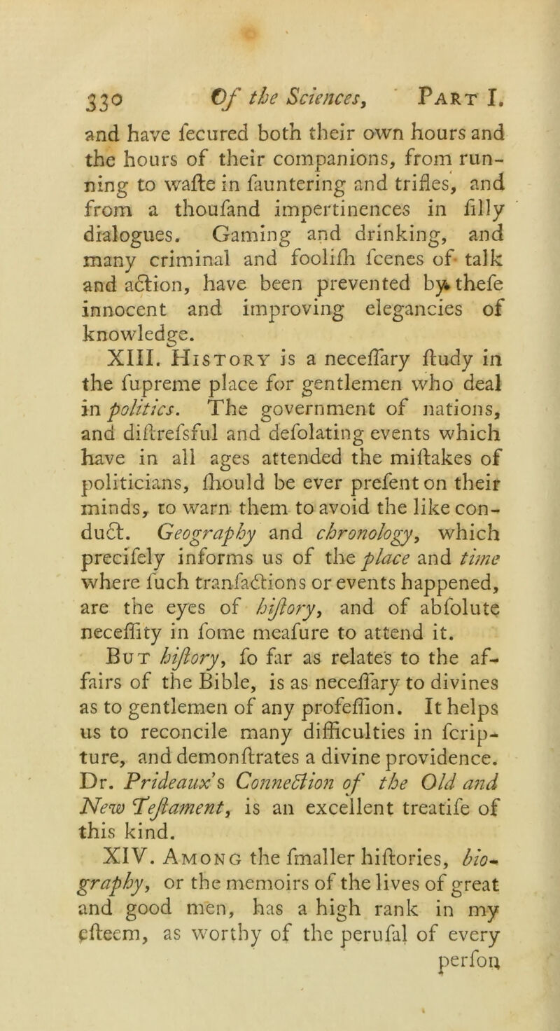 and have fecured both their own hours and the hours of their companions, from run- ning to wafte in fauntering and trifles, and from a thoufand impertinences in filly dialogues. Gaming and drinking, and many criminal and foolifli icenes of talk and adlion, have been prevented bythefe innocent and improving elegancies of knowledge. XIII. History is a neceffiary ftudy in the fupreme place for gentlemen who deal in politics. The government of nations, and diflrefsful and defolating events which have in all ages attended the miltakes of politicians, fhould be ever prefenton their minds, to warn them to avoid the like con- duct. Geography and chronology, which precifely informs us of the place and time where fuch tranfadlions or events happened, are the eyes of hiflory, and of abfolute neceffity in forne meafure to attend it. But hiflory, fo fir as relates to the af- fairs of the Bible, is as neceffary to divines as to gentlemen of any profeflion. It helps us to reconcile many difficulties in ferip- ture, and demonftrates a divine providence. Dr. Prideaux s Connexion of the Old and New Peflament, is an excellent treatife of this kind. XIV. Among the fmaller hiftories, bio* graphy, or the memoirs of the lives of great and good men, has a high rank in my pfteem, as worthy of the perufal of every perfou