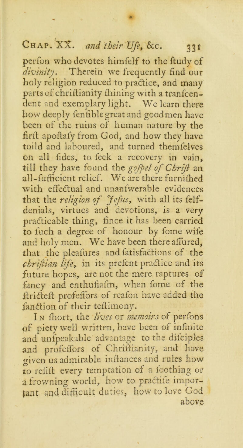 J Chap. XX. and their Ufe, &c. 331 perfon who devotes himfelf to the ftudy of divinity. Therein we frequently find our holy religion reduced to practice, and many parts of chriftianity fhining with a tranfcen- dent and exemplary light. We learn there how deeply fenfiblegreat and good men have been of the ruins of human nature by the firft apoftafy from God, and how they have toild and laboured, and turned themfelves on all fides, to feek a recovery in vain, till they have found the gofpel of Chriji an all-fufficient relief. We are there furnifhed with effectual and unanfwerable evidences that the religion of Jefus, with all its felf- denials, virtues and devotions, is a very practicable thing, fince it has been carried to luch a degree of honour by fome wife and holy men. We have been there allured, that the pleafures and fatisfadions of the chriftian life, in its prefent practice and its future hopes, are not the mere raptures of fancy and enthufiafm, when fome of the drideft profeifors of reafon have added the fiandion of their tedimony. In fhort, the lives or memoirs of perfons of piety well written, have been of infinite and unfpeakable advantage to the difciples and profeffors of Chriftianity, and have given us admirable inftances and rules how to refill every temptation of a foothing or a frowning w'orld, how to pradife impor- tant and difficult duties, how to love God above