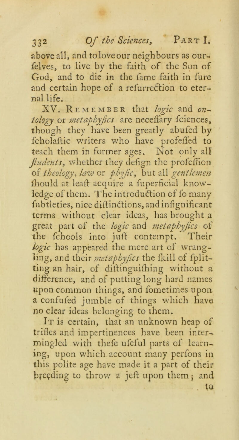 above all, and toloveour neighbours as our- felves, to live by the faith of the Son of God, and to die in the fame faith in fure and certain hope of a refurreCtion to eter- nal life. XV. Remember that logic and on- tology or metaphyfics are neceffary fciences, though they have been greatly abufed by fcholaftic writers who have profeffed to teach them in former ages. Not only all Jludents, whether they defign the profeflion of theology, law or fhyjic, but all gentlemen Ihould at lead: acquire a fuperficial know- ledge of them. The introduction of fo many fubtleties, nice diftindtions,andinfignificant terms without clear ideas, has brought a great part of the logic and metaphyfics of the fchools into juft contempt. Their logic has appeared the mere art of wrang- ling, and their metaphyfics the fldll of fplit- ting an hair, of diftinguifhing without a difference, and of putting long hard names upon common things, and fometimes upon a confufed jumble of things which have no clear ideas belonging to them. It is certain, that an unknown heap of trifles and impertinences have been inter- mingled with thefe ufeful parts of learn- ing, upon which account many perfons in this polite age have made it a part of their breeding to throw a jefl upon them 3 and