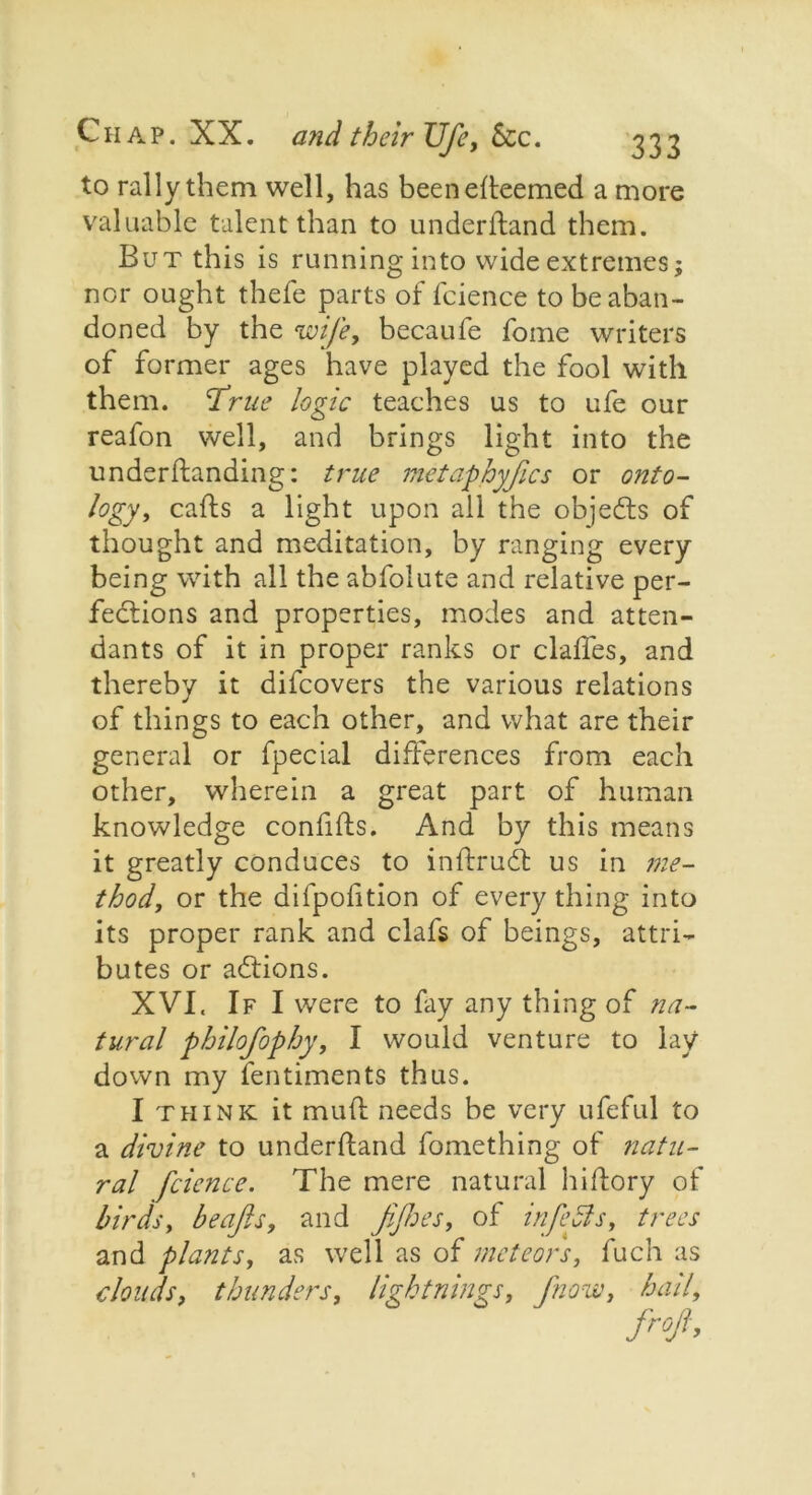 to rally them well, has beenefteemed a more valuable talent than to underffand them. But this is running into wide extremes; nor ought thefe parts of fcience to be aban- doned by the wife, becaufe fome writers of former ages have played the fool with them. T^rue logic teaches us to ufe our reafon well, and brings light into the understanding: true metaphyfics or onto- logy, caffs a light upon all the objects of thought and meditation, by ranging every being with all the abfolute and relative per- fections and properties, modes and atten- dants of it in proper ranks or claffes, and thereby it difeovers the various relations of things to each other, and what are their general or fpecial differences from each other, wherein a great part of human knowledge confifls. And by this means it greatly conduces to inffrud us in me- thod, or the difpofition of every thing into its proper rank and clafs of beings, attri- butes or addons. XVI. If I were to fay any thing of na- tural philofophy, I would venture to lay down my fentiments thus. I think it muff needs be very ufeful to a divine to underffand Something of natu- ral fcience. The mere natural hi Story of birds, beafls, and fijhes, of inf eels, trees and plants, as well as of meteors, fuch as clouds, thunders, lightnings, fnow, hail.