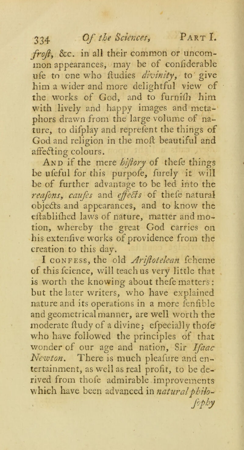 frojl, &c. in all their common or uncom- mon appearances, may be of conliderable ufe to one who ftudies divinity, to' give him a wider and more delightful view of the works of God, and to furnifh him with lively and happy images and meta- phors drawn from the large volume of na- ture, to difplay and reprelent the things of God and religion in the moil beautiful and affecting colours. And if the mere hiftory of thefe things be ufeful for this purpofe, furely it will be of further advantage to be led into the reafons, canfes and effects of thefe natural objects and appearances, and to know the eftablifhed laws of nature, matter and mo- tion, whereby the great God carries on his extenfive works of providence from the creation to this day. I confess, the old Arijlotelean fcheme of thisfcience, will teach us very little that is worth the knowing about thefe matters: but the later writers, who have explained nature and its operations in a more lenfible and geometrical manner, are well worth the moderate fludy of a divine efpecially thofe who have followed the principles of that wonder of our age and nation, Sir I facie Newton. There is much pleafure and en- tertainment, as well as real profit, to be de- rived from thofe admirable improvements which have been advanced in naturalpbilo-