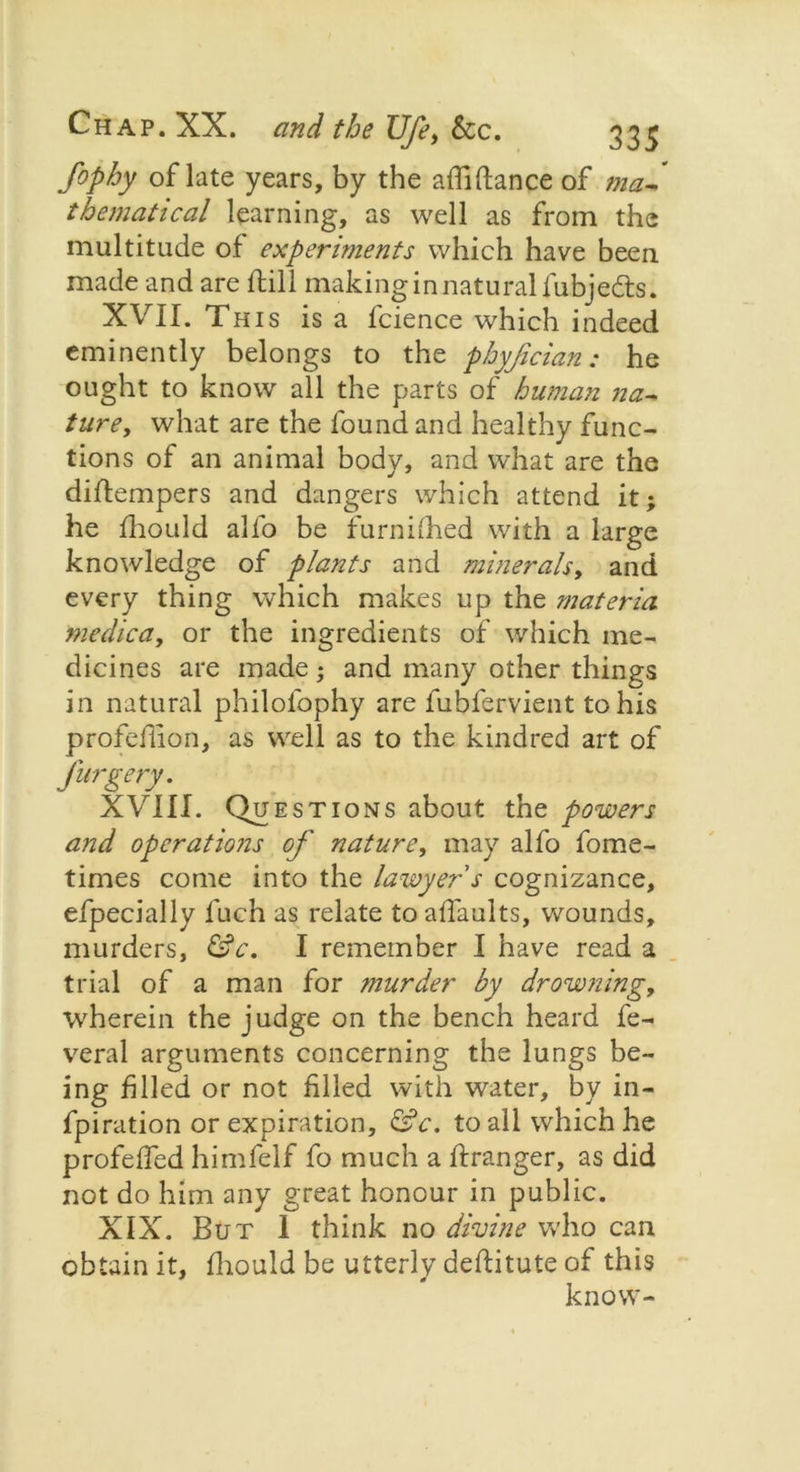 fophy of late years, by the affiftance of ma~ thematical learning, as well as from the multitude of experiments which have been, made and are ftill making in natural fubjedts. XVII. This is a fcience which indeed eminently belongs to the phyfician: he ought to know all the parts of human na~ ture, what are the found and healthy func- tions of an animal body, and what are the diflempers and dangers which attend it; he fhould alfo be furnilhed with a large knowledge of plants and minerals, and every thing which makes up the materia medic a, or the ingredients of which me- dicines are made; and many other things in natural philofophy are fubfervient to his profcflion, as well as to the kindred art of Jurgery. XVIII. Questions about the powers and operations of nature, may alfo fome- times come into the lawyer s cognizance, efpecially Inch as relate to affaults, wounds, murders, &c. I remember I have read a trial of a man for murder by drowning, wherein the judge on the bench heard fe- veral arguments concerning the lungs be- ing filled or not filled with water, by in- fpiration or expiration, &c. to all which he profeffed himfelf fo much a ffranger, as did not do him any great honour in public. XIX. But 1 think no divine who can obtain it, fhould be utterly deftitute of this know-