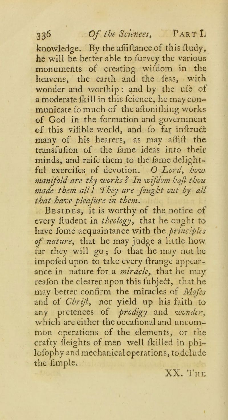 knowledge. By the afiiftance of this ftudy, he will be better able to furvey the various monuments of creating wifdom in the heavens, the earth and the feas, with wonder and worfhip : and by the ufe of a moderate fkill in this fcience, he maycon- municate fo much of the aftoniiliing works of God in the formation and government of this vifible world, and fo far inilrud: many of his hearers, as may affift the transfufion of the fame ideas into their minds, and raife them to the fame delight- ful exercifes of devotion. O Lord, how manifold are thy works ? In wifdom haft thou made them all l Lhey are fought out by all that have pieafure in them. Besides, it is worthy of the notice of every ftudent in theology, that he ought to have fome acquaintance with the principles of nature, that he may judge a little how far they will go; fo that he may not be impofed upon to take every ftrange appear- ance in nature for a miracle, that he may reafon the clearer upon this fubjed, that he may better confirm the miracles of Mofcs and of Chrift, nor yield up his faith to any pretences of prodigy and wonder, which are either the occafional and uncom- mon operations of the elements, or the crafty Heights of men well fkilled in phi— lofophy and mechanical operations, to delude the limple. XX. The
