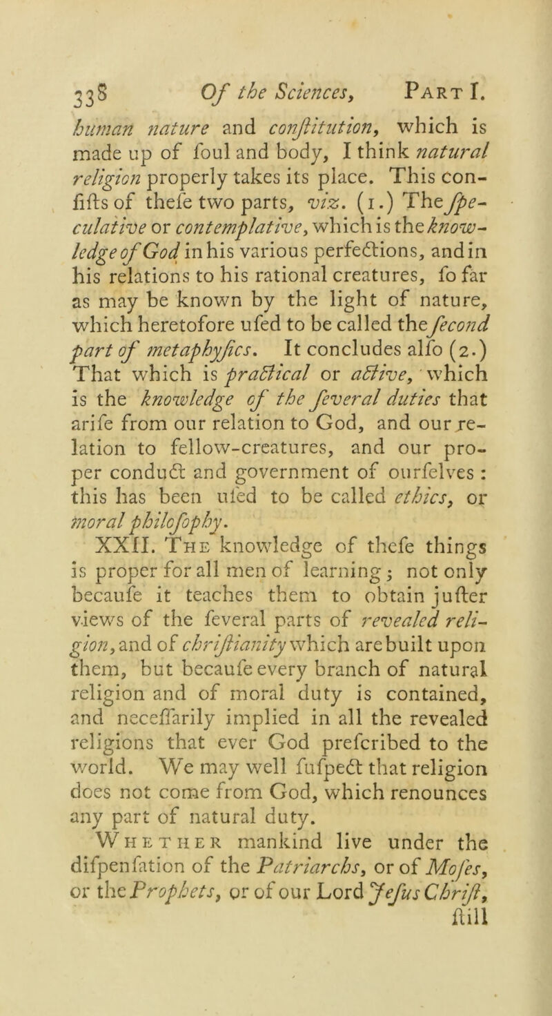 human nature and conjiitution, which is made up of foul and body, I think natural religion properly takes its place. This con- fids of thele two parts, viz. (i.)Th ejpe- dilative or contemplative, which is \h<zknow- ledge of God in his various perfections, and in his relations to his rational creatures, fo far as may be known by the light of nature, which heretofore ufed to be called thefecond part of metaphyfics. It concludes alfo (2.) That which is practical or aBive, which is the knowledge of the feveral duties that arife from our relation to God, and our re- lation to fellow-creatures, and our pro- per conduct and government of ourfelves : this has been ufed to be called ethics, or moral philcfophy. XXII. The knowledge of thcfe things is proper for all men of learning; not only becaufe it teaches them to obtain jufter views of the feveral parts of revealed reli- gion, and of chrifianity which are built upon them, but becaufe every branch of natural religion and of moral duty is contained, and necefTarily implied in all the revealed religions that ever God preferibed to the v/orld. We may well fufpect that religion does not come from God, which renounces any part of natural duty. Whether mankind live under the difpenfation of the Patriarchs, or of Mofes, or the Prophets, or of our Lord JefusChrif, dill