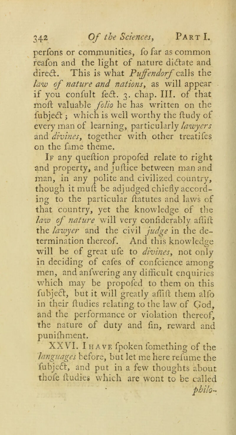 perfons or communities, fo far as common reafon and the light of nature dictate and diredt. This is what Puffendorf calls the law of nature and nations, as will appear if you confult fedt. 3. chap. III. of that mod: valuable folio he has written on the fubjedu; which is well worthy the ftudy of every man of learning, particularly lawyers and divines, together with other treat!fes on the fame theme. If any queflion propofed relate to right and property, andjuftice between man and man, in any polite and civilized country, though it muft be adjudged chiefly accord- ing to the particular ftatutes and laws of that country, yet the knowledge of the law of nature will very confiderably aflift the lawyer and the civil judge in the de- termination thereof. And this knowledge will be of great ufe to divines, not only in deciding of cafes of confcience among men, and anfvvering any difficult enquiries which may be propofed to them on this fubjedt, but it will greatly affifl: them alfo in their fludies relating to the law of God, and the performance or violation thereof, the nature of duty and fin, reward and puniffiment. XXVI. I have fpoken fomething of the languages before, but let me here refume the fubjedt, and put in a few thoughts about thoie fcudies which are wont to be called philo-
