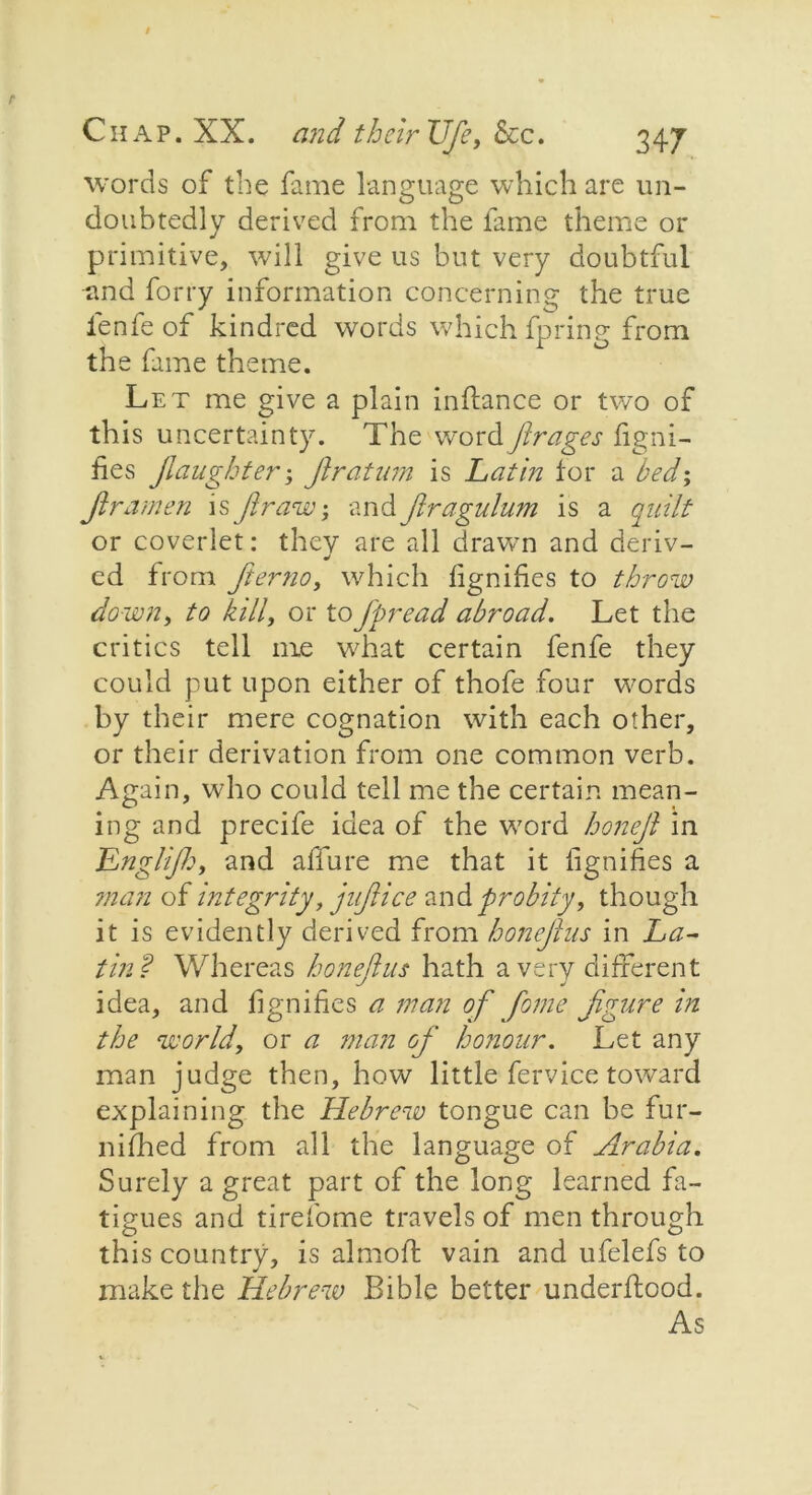 words of the fame language which are un- doubtedly derived from the fame theme or primitive, will give us but very doubtful and forty information concerning the true fenfe of kindred words which fpring from the fame theme. Let me give a plain inftance or two of this uncertainty. The wordfirages Signi- fies Jlaughter ; ftratum is Lathi for a bed; ftramen is ft raw, and ftragulum is a quilt or coverlet: they are all drawn and deriv- cd from Jierno, which fgnifies to throw down, to kill, or toftpread abroad. Let the critics tell me what certain fenfe they could put upon either of thofe four words by their mere cognation with each other, or their derivation from one common verb. Again, who could tell me the certain mean- ing and precife idea of the w7ord honeft in Englifto, and allure me that it Signifies a man of integrity,juft ice andprobity, though it is evidently derived from honeflus in La- tin? Whereas honeftus hath a very different idea, and Signifies a man of fome figure in the world, or a man of honour. Let any man judge then, how little fervice toward explaining the Hebrew tongue can be fur- nished from all the language of Arabia. Surely a great part of the long learned fa- tigues and tirefome travels of men through this country, is almojf vain and ufelefs to make the Hebrew Bible better understood. As