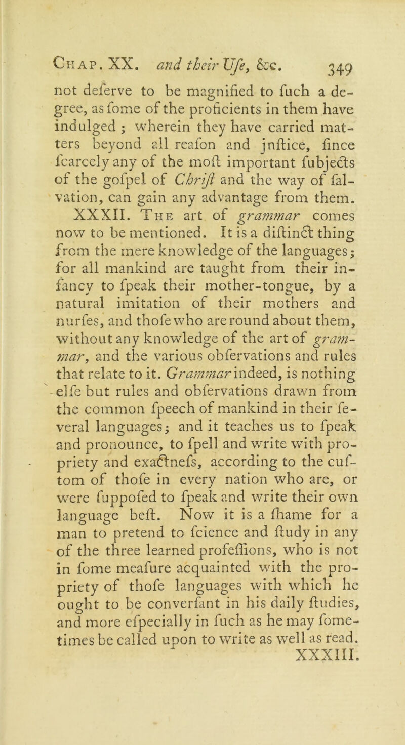 not deferve to be magnified to fuch a de- gree, asfome of the proficients in them have indulged ; wherein they have carried mat- ters beyond all reafon and jnfiice, fince fcarcely any of the moil important fubjedls of the golpel of Cbrijl and the way of fal- vation, can gain any advantage from them. XXXII. The art of grammar comes now to be mentioned. It is a diftindl thing from the mere knowledge of the languages; for all mankind are taught from their in- fancy to fpeak their mother-tongue, by a natural imitation of their mothers and nurfes, and thofewho are round about them, without any knowledge of the art of gram- mar, and the various obfervations and rules that relate to it. Grammar indeed, is nothing elfe but rules and obfervations drawn from the common fpeech of mankind in their fe- veral languages; and it teaches us to fpeak and pronounce, to fpell and write with pro- priety and exadtnefs, according to the cuf- tom of thofe in every nation who are, or were fuppofed to fpeak and write their own language bell. Now it is a fhame for a man to pretend to fcience and ftudy in any of the three learned profefiions, who is not in fume meafure acquainted with the pro- priety of thofe languages with which he ought to be converfant in his daily fludies, and more efpecially in fuch as he may fome- times be called upon to write as well as read. XXXIII.