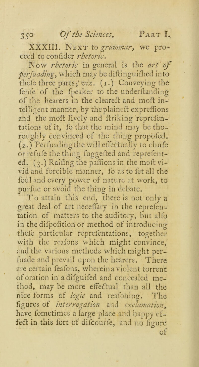 XXXIII. Next to grammar, we pro- ceed toconlider rhetoric. Now rhetoric in general is the art of ferfunding, which may be diftinguifhed into thefe three parts;' viz. (i.) Conveying the fenfe of the Speaker to the understanding of the hearers in the cleared: and moft in- telligent manner, by theplainefl exprefhons and the molt lively and linking reprefen- tations of it, fo that the mind may be tho- roughly convinced of the thing propofed. (2.) Perfuadingthe will effectually to chufe orrefufe the thing fuggefled and reprefen t- ed. (3.) Railing the paffions in the mofl vi- vid and forcible manner, fo as to fet all the foul and every power of nature at work, to purfue or avoid the tiling in debate. T o attain this end, there is not only a great deal of art neceifary in the represen- tation of matters to the auditory, but alfo in the difpofition or method of introducing thefe particular representations, together with the reafons which might convince, and the various methods which might per- fuade and prevail upon the hearers. There are certain feafons, wherein a violent torrent of oration in adifguifed and concealed me- thod, may be more effectual than all the nice forms of logic and reafoning. The figures of interrogation and exclamation, have Sometimes a large place and happy ef- fect in this fort of difcourfe, and no figure of