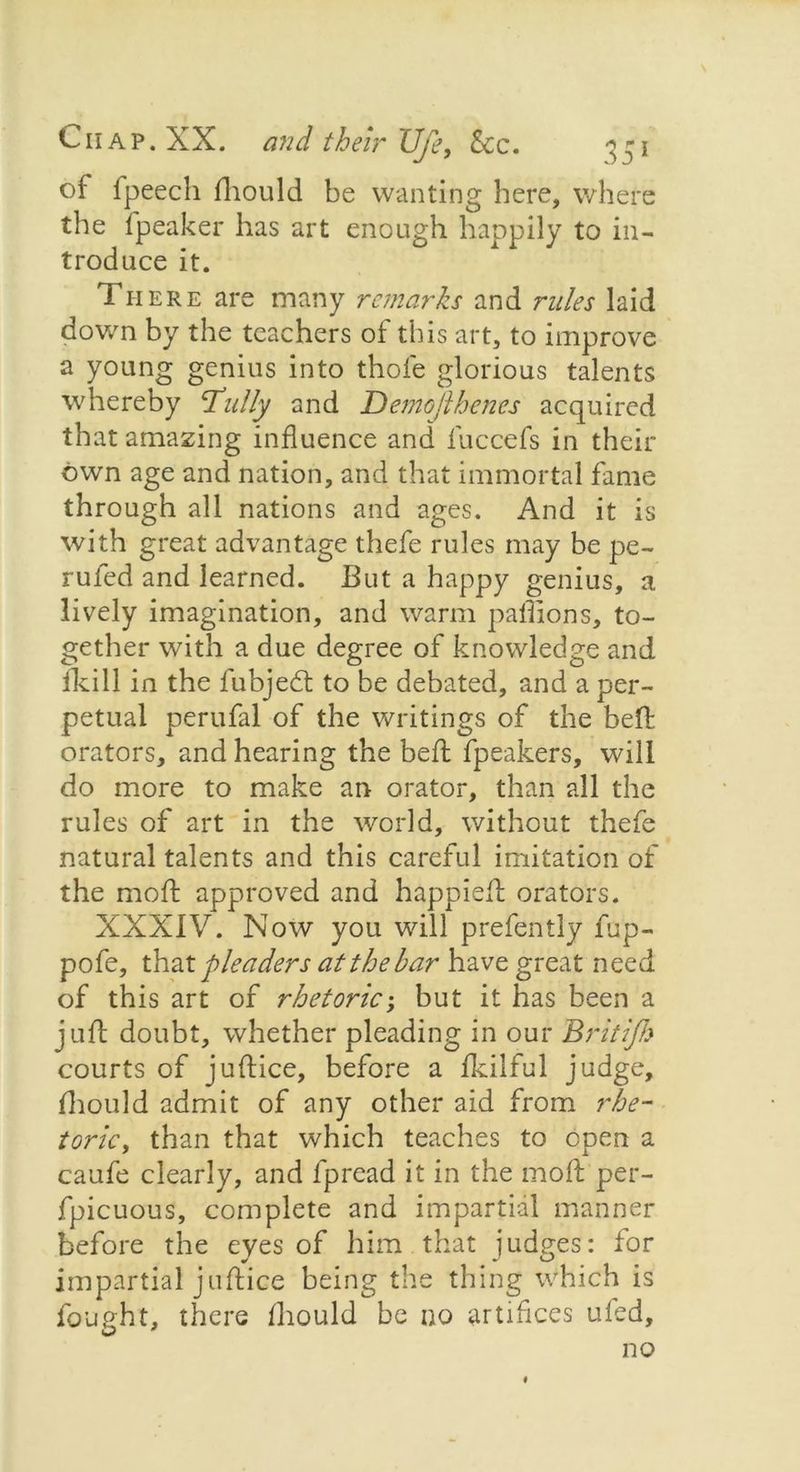of fpeecli fhould be wanting here, where the fpeaker has art enough happily to in- troduce it. There are many remarks and rules laid down by the teachers of this art, to improve a young genius into thofe glorious talents whereby cTully and Demojlhenes acquired that amazing influence and fuccefs in their own age and nation, and that immortal fame through all nations and ages. And it is with great advantage thefe rules may be pe- rufed and learned. But a happy genius, a lively imagination, and warm palTions, to- gether with a due degree of knowledge and fkill in the fubjedt to be debated, and a per- petual perufal of the writings of the beffc orators, and hearing the bed; fpeakers, will do more to make an orator, than all the rules of art in the world, without thefe natural talents and this careful imitation of the mod; approved and happieft orators. XXXIV. Now you will prefently fup- pofe, that pleaders at the bar have great need of this art of rhetoric; but it has been a juft doubt, whether pleading in our Britifh courts of juftice, before a dcilful judge, fhould admit of any other aid from rhe- toric, than that which teaches to open a caufe clearly, and fpread it in the mod; per- fpicuous, complete and impartial manner before the eyes of him that judges: for impartial juftice being the thing which is fought, there fhould be no artifices ufed, no