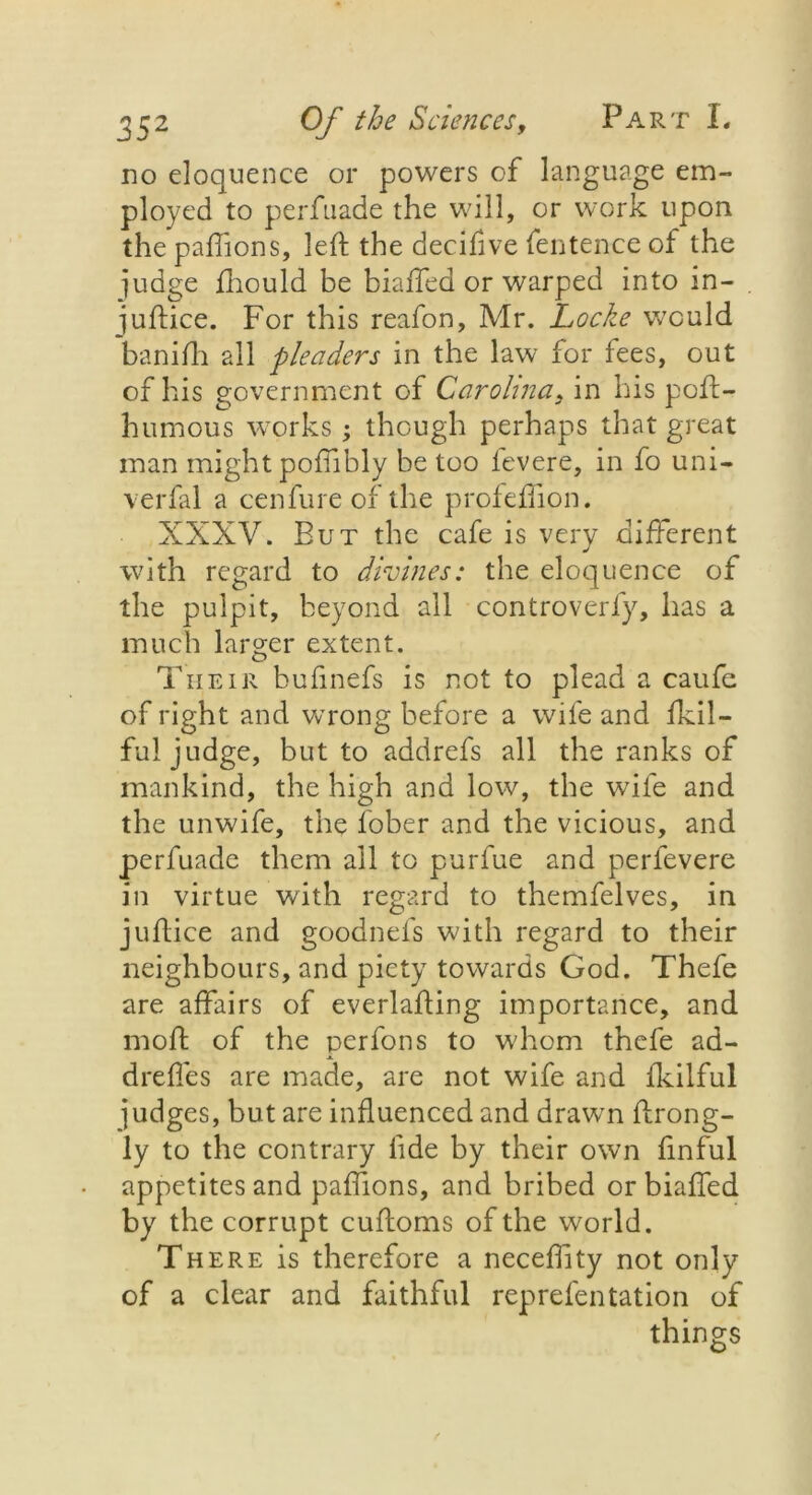 no eloquence or powers of language em- ployed to perfuade the will, or work upon the paftions, left the decifive fentence of the judge fnould be biaffed or warped into in- ■juftice. For this reafon, Mr. Locke would banifti all pleaders in the law for fees, out of his government of Carolina, in his poft- humous works ; though perhaps that great man might poftibly be too levere, in fo uni- verfal a cenfure of the profeftion. XXXV. But the cafe is very different with regard to divines: the eloquence of the pulpit, beyond all controverfy, has a much larger extent. Their bufinefs is not to plead a caufe of right and wrong before a wife and fkil- fu! judge, but to addrefs all the ranks of mankind, the high and low, the wife and the unwife, the lober and the vicious, and perfuade them ail to purfue and per levere in virtue with regard to themfelves, in juftice and goodnefs with regard to their neighbours, and piety towards God. Thefe are affairs of everlafting importance, and rnoft of the perfons to whom thefe ad- dreftes are made, are not wife and ikilful judges, but are influenced and drawn ftrong- ly to the contrary lide by their own finful appetites and paftions, and bribed or biaffed by the corrupt cuftoms of the world. There is therefore a neceflity not only of a clear and faithful reprefentation of things