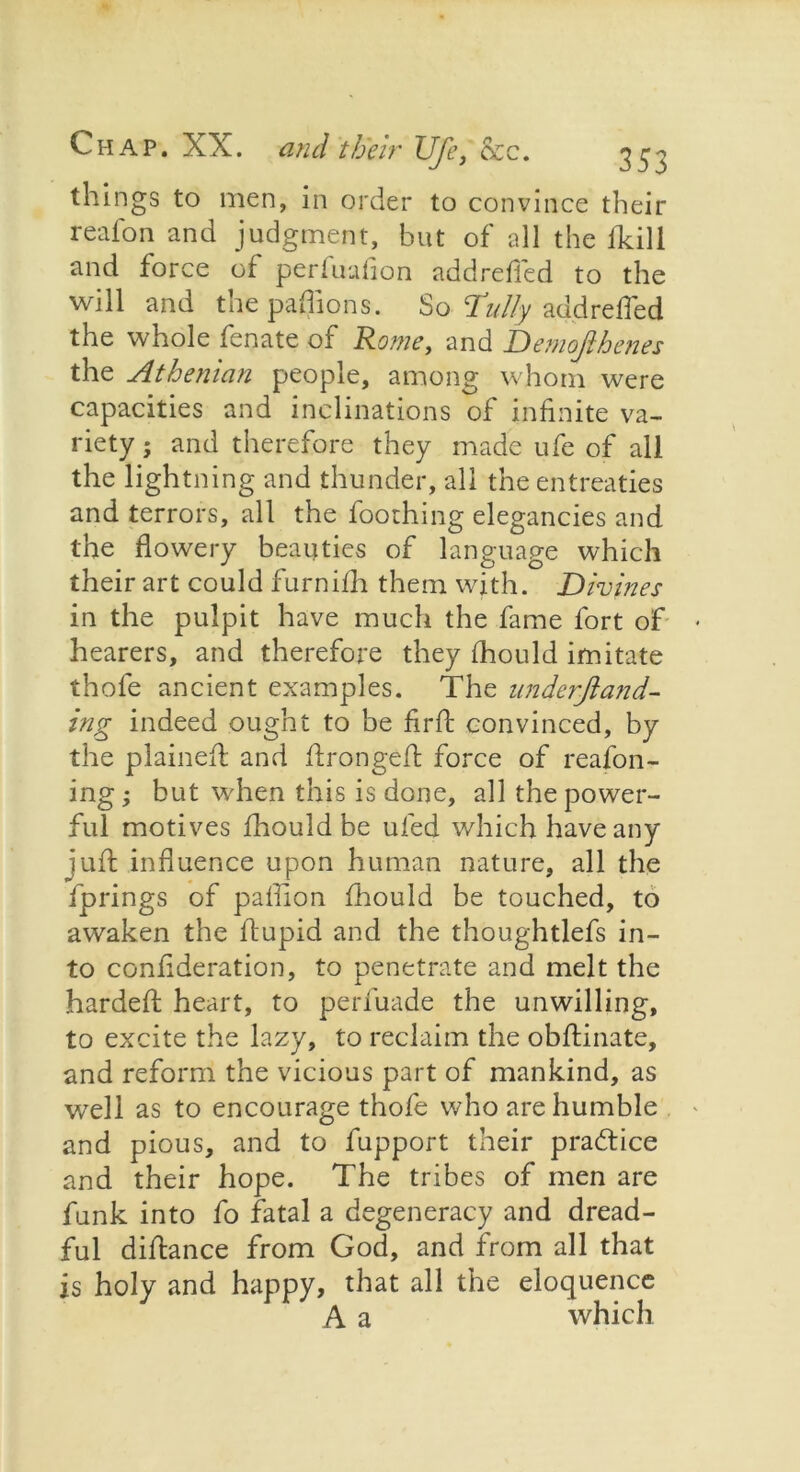 things to men, in order to convince their reafon and judgment, but of all the fkili and force of perfuafion addrefied to the will and the paflions. So- Tidly add refled the whole fenate of Rome, and Demojlhenes the Athenian people, among whom were capacities and inclinations of infinite va- riety ; and therefore they made ufe of all the lightning and thunder, all the entreaties and terrors, all the foothing elegancies and the flowery beauties of language which their art could furnifh them with. Divines in the pulpit have much the fame fort of hearers, and therefore they fhould imitate thofe ancient examples. The underjiand- ing indeed ought to be fir ft convinced, by the plaineft and ftrongeft force of reafon - ing; but when this is done, all the power- ful motives fhould be ufed which have any juft influence upon human nature, all the fprings of paflion fhould be touched, to awaken the ftupid and the thoughtlefs in- to confideration, to penetrate and melt the hardeft heart, to perfuade the unwilling, to excite the lazy, to reclaim the obftinate, and reform the vicious part of mankind, as well as to encourage thofe who are humble and pious, and to fupport their practice and their hope. The tribes of men are funk into fo fatal a degeneracy and dread- ful diftance from God, and from all that is holy and happy, that all the eloquence A a which