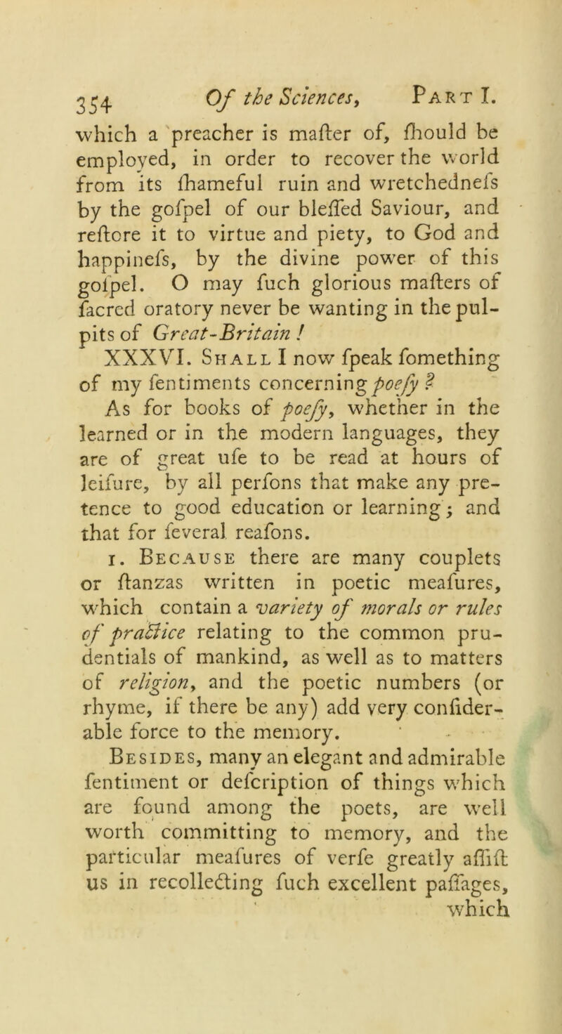 which a preacher is matter of, fhould be employed, in order to recover the world from its fhameful ruin and wretchednels by the gofpel of our bletted Saviour, and rettcre it to virtue and piety, to God and happinefs, by the divine power of this goipel. O may fuch glorious matters of facred oratory never be wanting in the pul- pits of Great-Britain ! XXXVI. Shall I now fpeak fomething of my fentiments concerningpoefy $ As for books of poefy, whether in the learned or in the modern languages, they are of great ufe to be read at hours of leifure, by all perfons that make any pre- tence to good education or learning; and that for feveral reafons. i. Because there are many couplets or ttanzas written in poetic meafures, which contain a variety of morals or rules of practice relating to the common pru- dentials of mankind, as well as to matters of religion, and the poetic numbers (or rhyme, if there be any) add very confider- able force to the memory. Besides, many an elegant and admirable fentiment or defcription of things w7hich are found among the poets, are well wrorth committing to memory, and the particular meafures of verfe greatly attift us in recollecting fuch excellent pattages, which