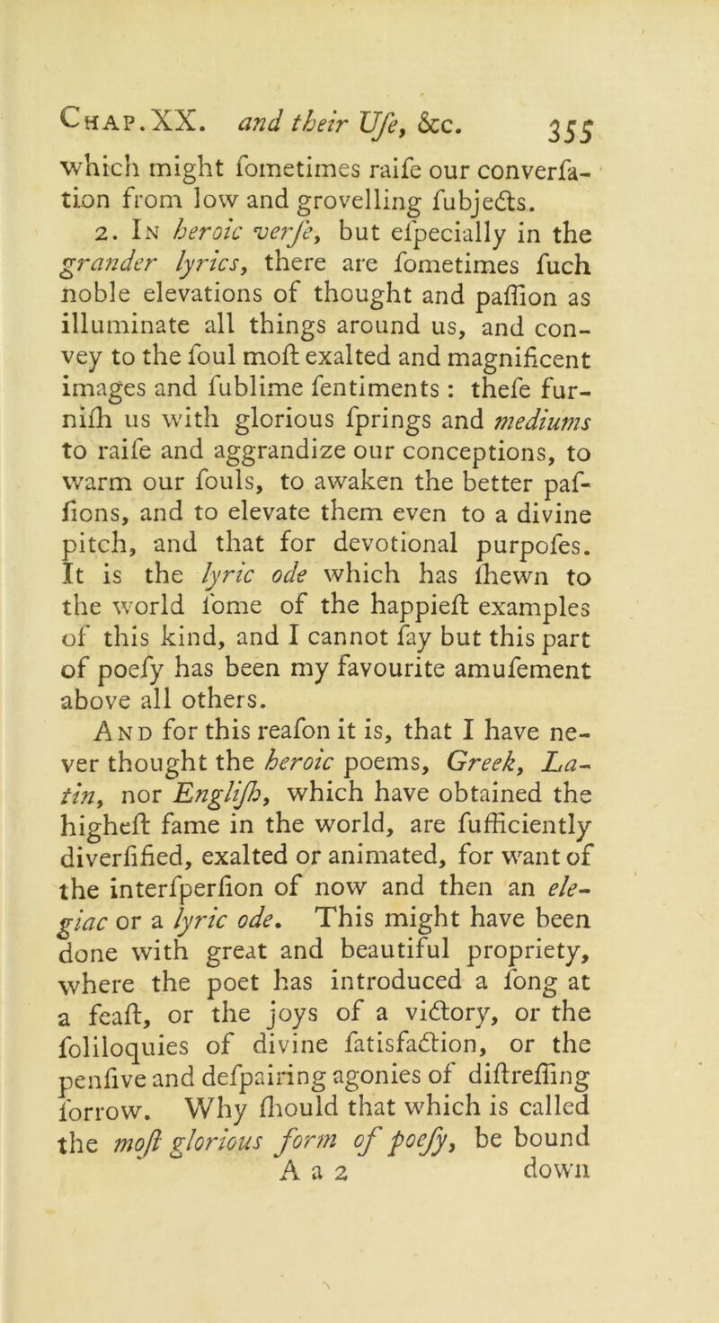 which might fometimes raife our converfa- tion from low and grovelling fubje&s. 2. In heroic verfe, but especially in the grander lyrics, there are fometimes fuch noble elevations of thought and paffion as illuminate all things around us, and con- vey to the foul moft exalted and magnificent images and fublime fentiments: thefe fur- niSh us with glorious fprings and mediums to raife and aggrandize our conceptions, to warm our fouls, to awaken the better paf- fions, and to elevate them even to a divine pitch, and that for devotional purpofes. It is the lyric ode which has Shewn to the world fome of the happieSt examples of this kind, and I cannot fay but this part of poefy has been my favourite amufement above all others. And for this reafon it is, that I have ne- ver thought the heroic poems, Greek, La- tin, nor Englijh, which have obtained the higheft fame in the world, are fufficiently diverfified, exalted or animated, for want of the interfperfion of now and then an ele- giac or a lyric ode. This might have been done with great and beautiful propriety, where the poet has introduced a long at a feaft, or the joys of a victory, or the foliloquies of divine fatisfadSion, or the pen five and defpairing agonies of diftrefiing Sorrow. Why Should that which is called the moft glorious form of poefy, be bound