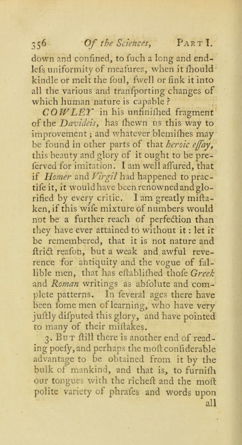 down and confined, to fuch a long and end- lefs uniformity of meafures, when it fhould kindle or melt the foul, fwell or fink it into all the various and tranfporting changes of which human nature is capable ? COW LET in his unfinifhed fragment of the Davideis, has /hewn us this way to improvement; and whatever blemilbes may be found in other parts of that heroic effay, this beauty and glory of it ought to be pre- ferved for imitation. I am well allured, that if Homer and Virgil had happened to prac- tife it, it would have been renowned and glo- rified by every critic. I am greatly miHa- ken,if this wife mixture of numbers would not be a further reach of perfection than they have ever attained to without it: let it be remembered, that it is not nature and ftriCt reafon, but a weak and awful reve- rence for antiquity and the vogue of fal- lible men, that has eltablilhed thofe Grech and Roman writings as ablolute and com- plete patterns. In feveral ages there have been fome men of learning, who have very juHly difputed this glory, and have pointed to many of their mi Hakes. 3. But Hill there is another end of read- ing poefy,and perhaps the moHconfiderable advantage to be obtained from it by the bulk of mankind, and that is, to furnilh our tongues with the richeH and the moll polite variety of phrafes and words upon all