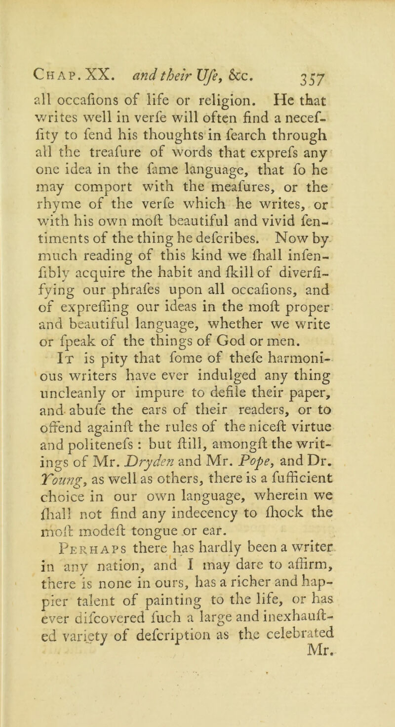 all occalions of life or religion. He that writes well in verfe will often find a necef- fity to fend his thoughts in fearch through all the treafure of words that exprefs any one idea in the fame language, that fo he may comport with the meafures, or the rhyme of the verfe which he writes, or with his own moft beautiful and vivid fen- timents of the thing he deferibes. Now by much reading of this kind we fhall infen- fibly acquire the habit and fkill of diverli- fying our phrafes upon all occafions, and of expreffing our ideas in the moft proper and beautiful language, whether we write or fpeak of the things of God or men. It is pity that fome of thefe harmoni- ous writers have ever indulged any thing uncleanly or impure to defile their paper, and abufe the ears of their readers, or to offend againff the rules of the niceft virtue and politenefs : but ftill, amongff the writ- ings of Mr. Dryden and Mr. Pope, and Dr. Young, as well as others, there is a fufficient choice in our own language, wherein we fhall not find any indecency to fhock the moff modeft tongue .or ear. Perhaps there has hardly been a writer in any nation, and I may dare to affirm, there is none in ours, has a richer and hap- pier talent of painting to the life, or has ever difeovered fuch a large and inexhauft- ed variety of defeription as the celebrated Mr.