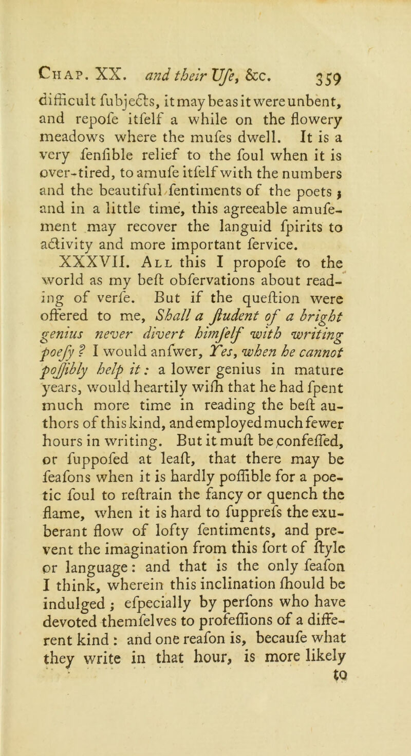 difficult fubjects, it may be as it were unbent, and repofe itfelf a while on the flowery meadows where the mufes dwell. It is a very fenfible relief to the foul when it is over-tired, to amufe itfelf with the numbers and the beautiful fentiments of the poets j and in a little time, this agreeable amufe- ment may recover the languid fpirits to adiivity and more important fervice. XXXVII. All this I propofe to the world as my befl: obfervations about read- ing of verfe. But if the quefldon were offered to me, Shall a Jludent of a bright genius never divert himfelf with writing poefy ? I would anfwer, Tes, when he cannot pojjibly help it: a lower genius in mature years, would heartily wifh that he had fpent much more time in reading the befl: au- thors of thiskind, and employed much fewer hours in writing. But it muft be ;confeffed, or luppofed at leaf!, that there may be feafons when it is hardly poffible for a poe- tic foul to reftrain the fancy or quench the flame, when it is hard to fupprefs the exu- berant flow of lofty fentiments, and pre- vent the imagination from this fort of ftyle or language: and that is the only feafon I think, wherein this inclination fhould be indulged ; efpecially by perfons who have devoted themfelves to profeffions of a diffe- rent kind : and one reafon is, becaufe what they write in that hour, is more likely