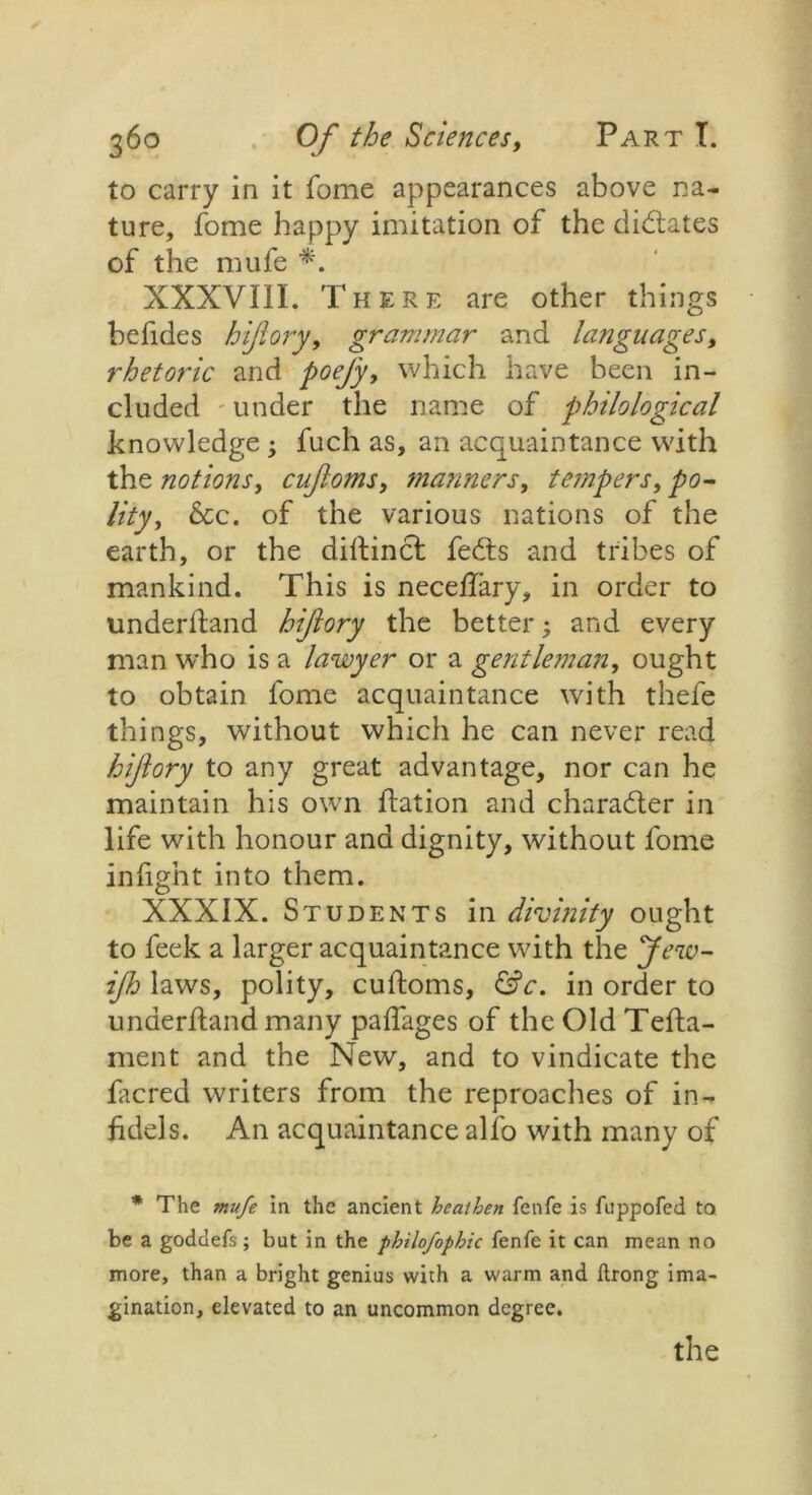 to carry in it fome appearances above na- ture, fome happy imitation of the dictates of the mufe *. XXXVIII. There are other things befides hijlory, grammar and languages, rhetoric and poejy, which have been in- cluded under the name of philological knowledge ; fuch as, an acquaintance with the notions, cujloms, manners, tempers, po- lity, See. of the various nations of the earth, or the dihinct fedts and tribes of mankind. This is necefiary, in order to underhand hijlory the better; and every man who is a lawyer or a gentleman, ought to obtain fome acquaintance with thefe things, without which he can never read hijlory to any great advantage, nor can he maintain his own hation and character in life with honour and dignity, without fome infight into them. XXXIX. Students in divinity ought to feek a larger acquaintance with the Jew- ijh laws, polity, cuftoms, &c. in order to underhand many pafiages of the Old Teha- ment and the New, and to vindicate the facred writers from the reproaches of in- fidels. An acquaintance alfo with many of * The mufe in the ancient heathen fenfe is fuppofed to be a godclefs; but in the philofophic fenfe it can mean no more, than a bright genius with a warm and flrong ima- gination, elevated to an uncommon degree. the