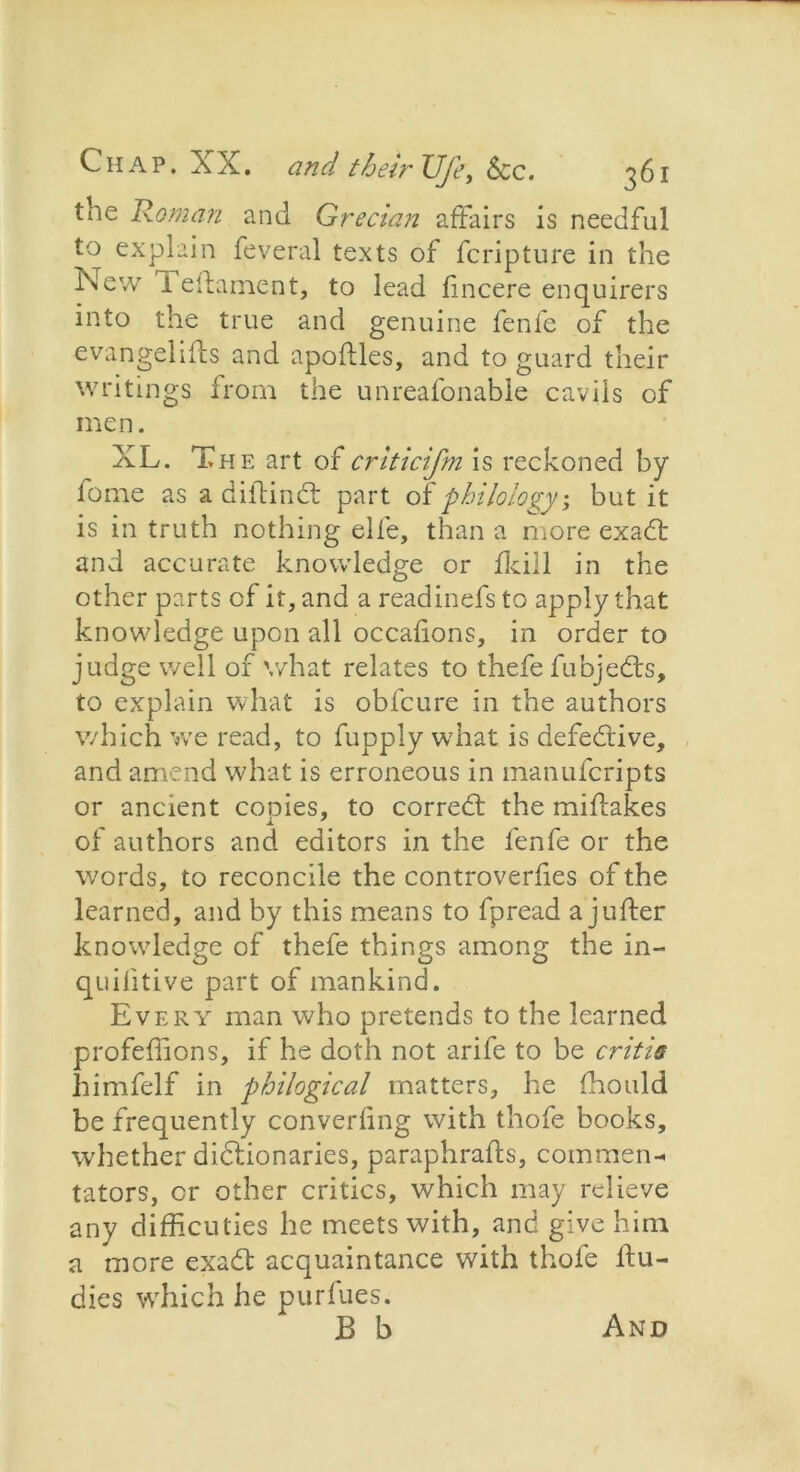 the Homan and Grecian affairs is needful to explain feveral texts of feripture in the New 1 eilament, to lead fincere enquirers into the true and genuine fenfe of the evangelifts and apoftles, and to guard their writings from the unreafonable cavils of men. XL. The art of criticifm is reckoned by fome as a diffindt part of philology; but it is in truth nothing elfe, than a more exadt and accurate knowledge or fkill in the other parts of it, and a readinefs to apply that knowledge upon all occafions, in order to judge well of what relates to thefe fubjedts, to explain what is obfeure in the authors which we read, to fupply what is defedtive, and amend what is erroneous in manuferipts or ancient copies, to corredt the miffakes of authors and editors in the fenfe or the words, to reconcile the controverfies of the learned, and by this means to fpread a jufter knowledge of thefe things among the in- quilitive part of mankind. Every man who pretends to the learned profeffions, if he doth not arife to be critis himfelf in philogical matters, he fhould be frequently converling with thofe books, whether didtionaries, paraphrafts, commen- tators, or other critics, which may relieve any difficuties he meets with, and give him a more exadt acquaintance with thofe ffu- dies which he purfues. B b And