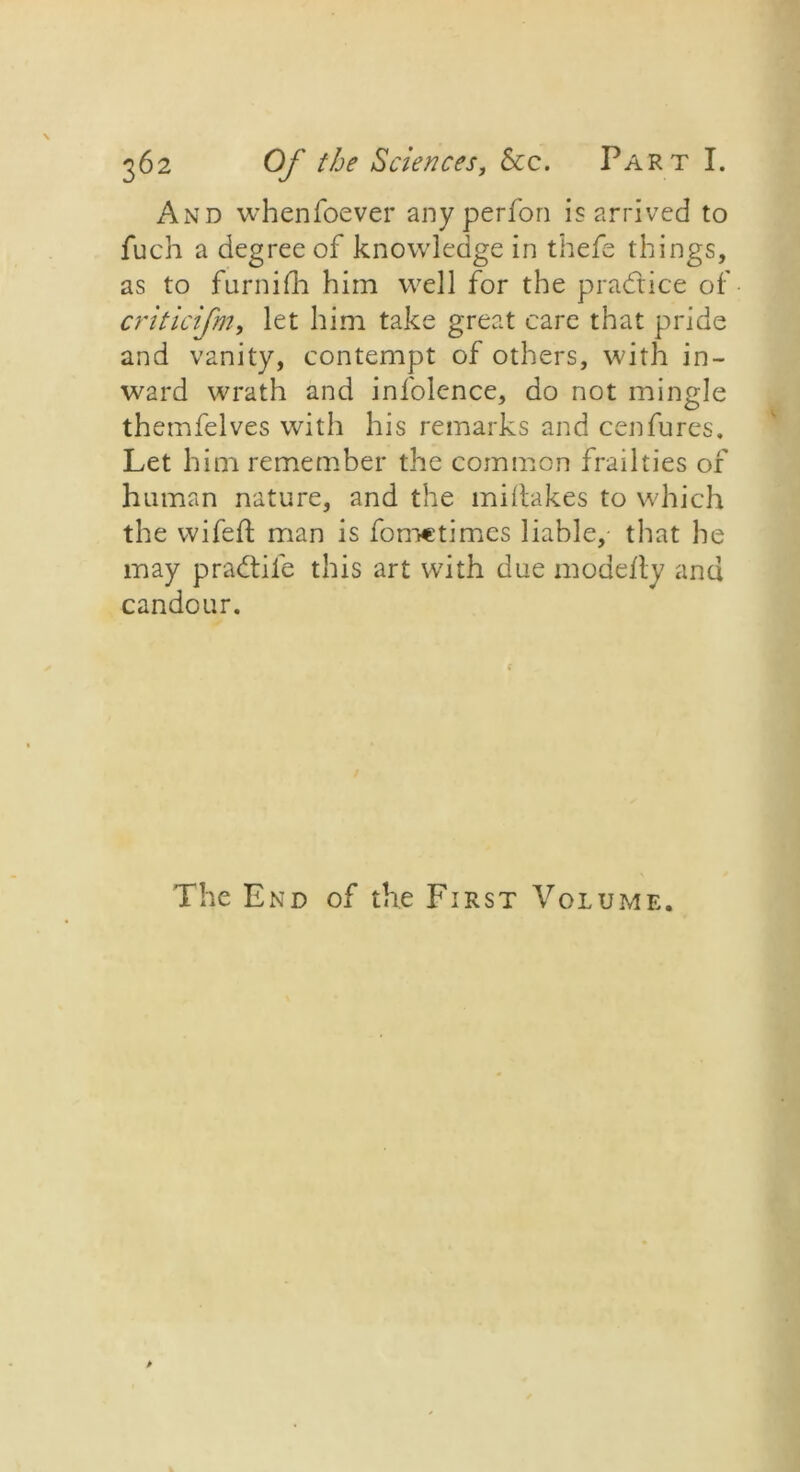 And whenfoever any perfon is arrived to fuch a degree of knowledge in thefe things, as to furnifh him well for the practice of criticifm, let him take great care that pride and vanity, contempt of others, with in- ward wrath and infolence, do not mingle themfelves with his remarks and cenfures. Let him remember the common frailties of human nature, and the miftakes to which the wifeft man is fometimes liable, that he may pradtil'e this art with due modefly and candour. The End of the First Volume.