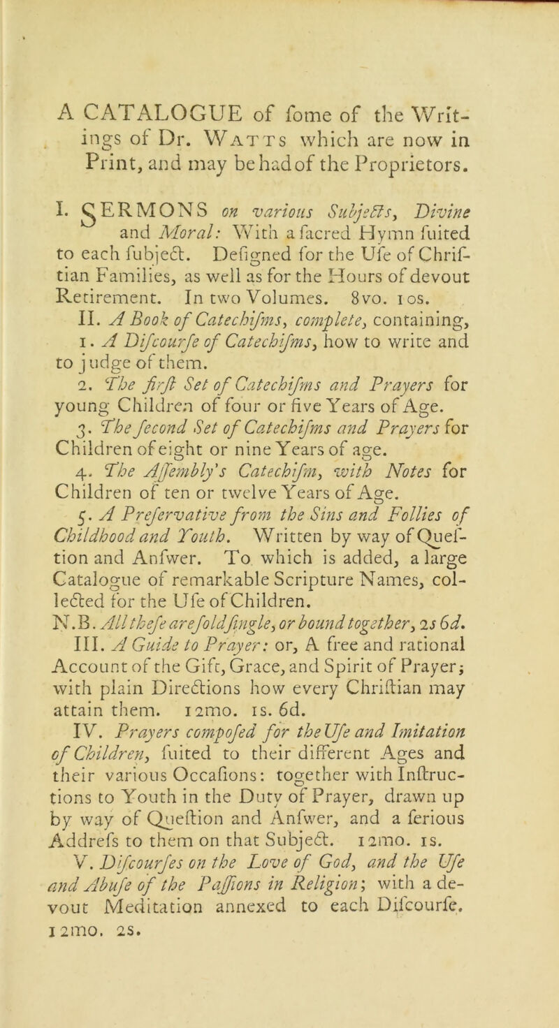 A CATALOGUE of fome of the Writ- ings of Dr. Watts which are now in Print, and may be had of the Proprietors. I. gERMONS on various Subjects, Divine and Moral: With afacred Hymn fuited to each fubjeft. Defigned for the Ufe of Chrif- tian Families, as well as for the Hours of devout Retirement. In two Volumes. 8vo. ios. II. A Book of Catechifms, complete, containing, 1. A Difcourje of Catechifms, how to write and to j udge of them. 2. Abe firft Set of Catechifms and Prayers for young Children of four or five Years of Age. 3. Abe fecond Set of Catechifms and Prayers for Children of eight or nine Years of age. 4. Abe Ajfembly's Catechifm, with Notes for Children of ten or twelve Years of Age. 5. A Prefervative from the Sins and Follies of Childhood and 'Youth. Written by way of Quel- tion and Anfvver. To which is added, a large Catalogue of remarkable Scripture Names, col- lected for the Ufe of Children. N. B. All thefe are foldfugle, or bound together, is 6d. III. A Guide to Prayer: or, A free and rational Account of the Gift, Grace, and Spirit of Prayer; with plain Directions how every Chriftian may attain them. i2mo. is. 6d. IV. Prayers compofed for theUfe and Imitation cf Children, fuited to their different Ages and their various Occafions: tos;ether with Inftruc- tions to Youth in the Duty of Prayer, drawn up by way of Qneftion and Anfwer, and a ferious Addrefs to them on that Subject. nmo. is. V. Difcourfes on the Love of God, and the Ufe and Abufe of the Paffions in Religion; with a de- vout Meditation annexed to each Dilcourfe. 121110, 2S.