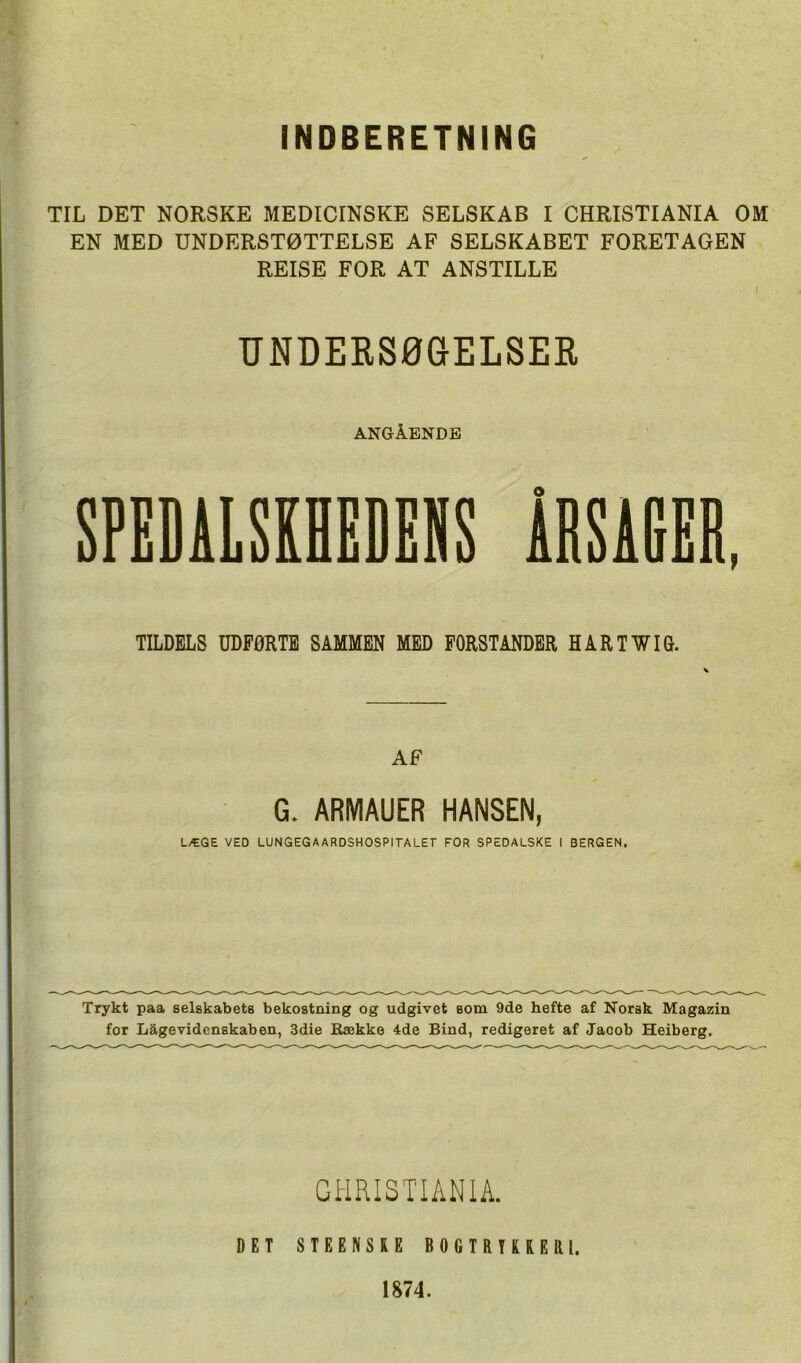 INDBERETNING TIL DET NORSKE MEDICINSKE SELSKAB I CHRISTIANIA OM EN MED UNDERSTØTTELSE AF SELSKABET FORETAGEN REISE FOR AT ANSTILLE UNDERSØGELSER ANGÅENDE SPEDALSKHEDENS iRSAHER, TILDELS UDFØRTE SAMMEN MED FORSTANDER HARTWIG. AF G. ARMAUER HANSEN, LÆGE VED LUNGEGAARDSHOSPITALET FOR SPEDALSKE I BERGEN. Trykt paa selskabets bekostning og udgivet som 9de hefte af Norsk Magazin for Lågevidenskaben, 3die Række 4de Bind, redigeret af Jacob Heiberg. GI-IRISTIANIA. DET STEENSRE BOGTRUREai. 1874.