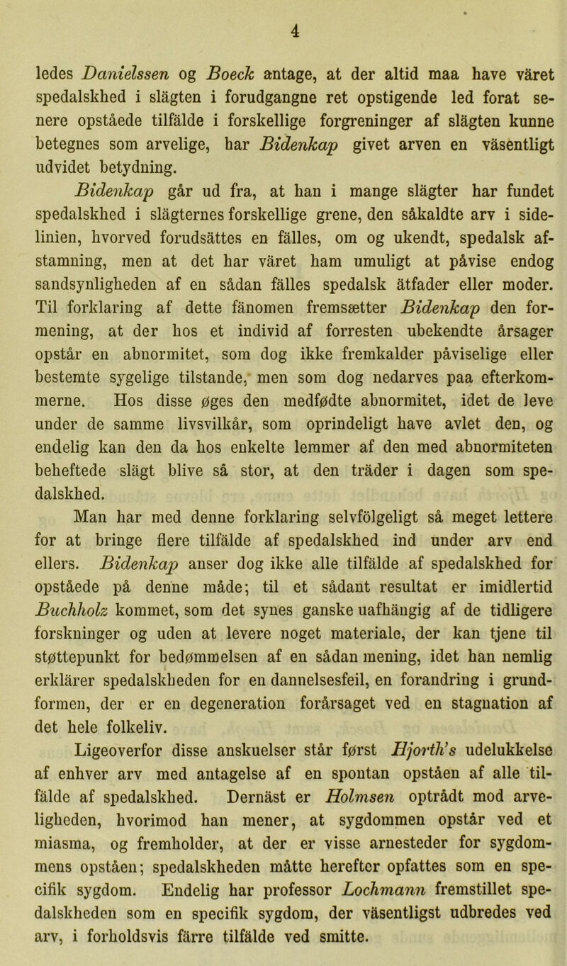 ledes Danielssen og Boeck antage, at der altid maa have våret spedalskhed i slågten i forudgangne ret opstigende led forat se- nere opståede tilfalde i forskellige forgreninger af slågten kunne betegnes som arvelige, har Bidenkap givet arven en våsentligt udvidet betydning. Bidenkap går ud fra, at han i mange slagter har fundet spedalskhed i slagternes forskellige grene, den såkaldte arv i side- linien, hvorved forudsattes en falles, om og ukendt, spedalsk af- stamning, men at det har våret ham umuligt at påvise endog sandsynligheden af en sådan falles spedalsk åtfader eller moder. Til forklaring af dette fånomen fremsætter Bidenkap den for- mening, at der hos et individ af forresten ubekendte årsager opstår en abnormitet, som dog ikke fremkalder påviselige eller bestemte sygelige tilstande, men som dog nedarves paa efterkom- merne. Hos disse øges den medfødte abnormitet, idet de leve under de samme livsvilkår, som oprindeligt have avlet den, og endelig kan den da hos enkelte lemmer af den med abnormiteten beheftede slagt blive så stor, at den tråder i dagen som spe- dalskhed. Man har med denne forklaring selvfølgeligt så meget lettere for at bringe flere tilfalde af spedalskhed ind under arv end ellers. Bidenkap anser dog ikke alle tilfalde af spedalskhed for opståede på denne måde; til et sådant resultat er imidlertid Buchholz kommet, som det synes ganske uafhångig af de tidligere forskninger og uden at levere noget materiale, der kan tjene til støttepunkt for bedømmelsen af en sådan mening, idet han nemlig erklårer spedalskheden for en dannelsesfeil, en forandring i grund- formen, der er en degeneration forårsaget ved en stagnation af det hele folkeliv. Ligeoverfor disse anskuelser står først Hjorth’s udelukkelse af enhver arv med antagelse af en spontan opståen af alle til- falde af spedalskhed. Dernåst er Holmsen optrådt mod arve- ligheden, hvorimod han mener, at sygdommen opstår ved et miasma, og fremholder, at der er visse arnesteder for sygdom- mens opståen; spedalskheden måtte herefter opfattes som en spe- cifik sygdom. Endelig har professor Lochmann fremstillet spe- dalskheden som en specifik sygdom, der våsentligst udbredes ved arv, i forholdsvis fårre tilfalde ved smitte.