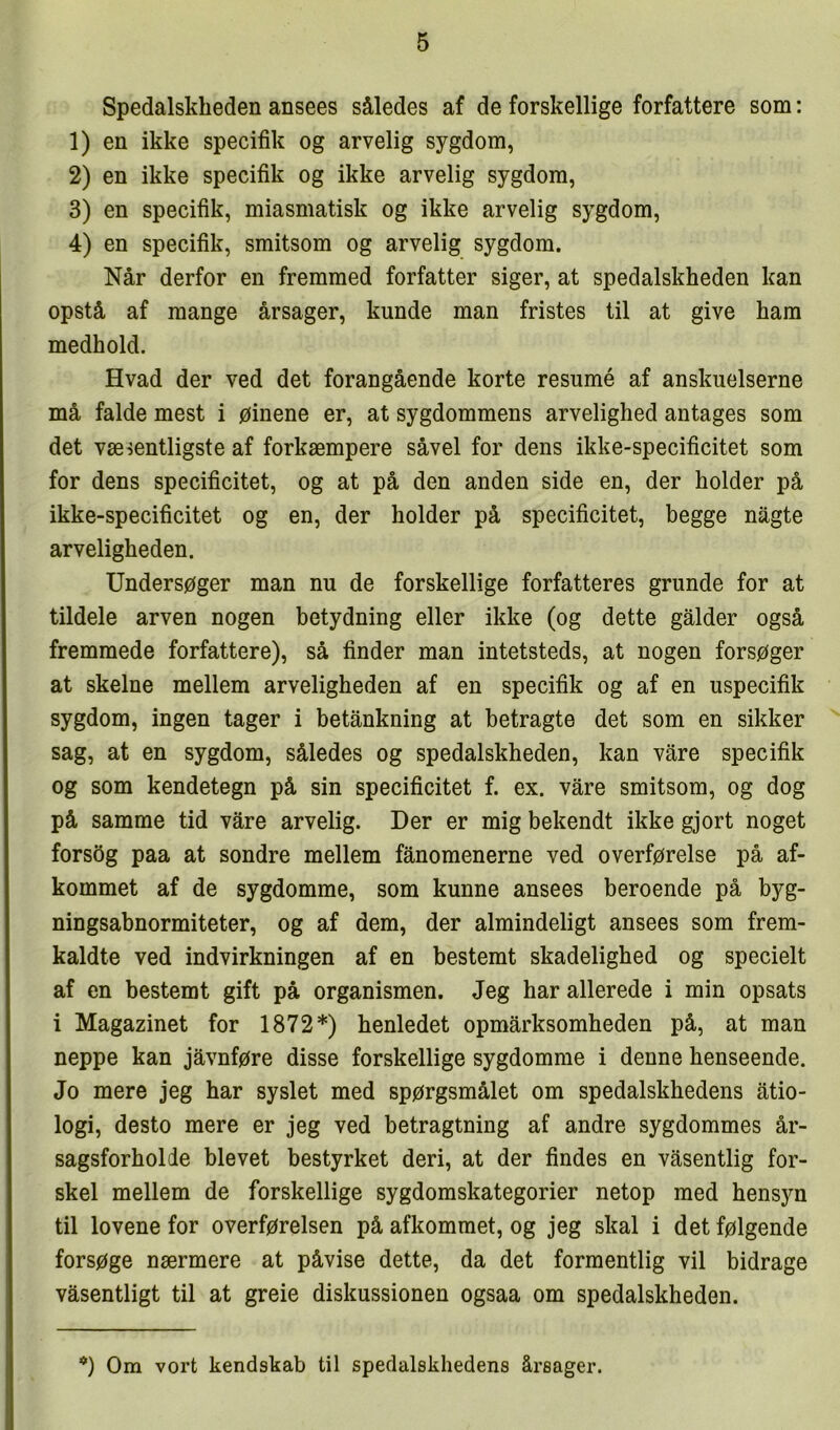 Spedalskheden ansees således af de forskellige forfattere som: 1) en ikke specifik og arvelig sygdom, 2) en ikke specifik og ikke arvelig sygdom, 3) en specifik, miasmatisk og ikke arvelig sygdom, 4) en specifik, smitsom og arvelig sygdom. Når derfor en fremmed forfatter siger, at spedalskheden kan opstå af mange årsager, kunde man fristes til at give ham medhold. Hvad der ved det forangående korte resumé af anskuelserne må falde mest i øinene er, at sygdommens arvelighed antages som det væsentligste af forkæmpere såvel for dens ikke-specificitet som for dens specificitet, og at på den anden side en, der holder på ikke-specificitet og en, der holder på specificitet, begge någte arveligheden. Undersøger man nu de forskellige forfatteres grunde for at tildele arven nogen betydning eller ikke (og dette galder også fremmede forfattere), så finder man intetsteds, at nogen forsøger at skelne mellem arveligheden af en specifik og af en uspecifik sygdom, ingen tager i betånkning at betragte det som en sikker sag, at en sygdom, således og spedalskheden, kan våre specifik og som kendetegn på sin specificitet f. ex. våre smitsom, og dog på samme tid våre arvelig. Der er mig bekendt ikke gjort noget forsøg paa at sondre mellem fånomenerne ved overførelse på af- kommet af de sygdomme, som kunne ansees beroende på byg- ningsabnormiteter, og af dem, der almindeligt ansees som frem- kaldte ved indvirkningen af en bestemt skadelighed og specielt af en bestemt gift på organismen. Jeg har allerede i min opsats i Magazinet for 1872*) henledet opmårksomheden på, at man neppe kan jåvnføre disse forskellige sygdomme i denne henseende. Jo mere jeg har syslet med spørgsmålet om spedalskhedens åtio- logi, desto mere er jeg ved betragtning af andre sygdommes år- sagsforholde blevet bestyrket deri, at der findes en våsentlig for- skel mellem de forskellige sygdomskategorier netop med hensyn til lovene for overførelsen på afkommet, og jeg skal i det følgende forsøge nærmere at påvise dette, da det formentlig vil bidrage våsentligt til at greie diskussionen ogsaa om spedalskheden. *) Om vort kendskab til spedalskhedens årsager.