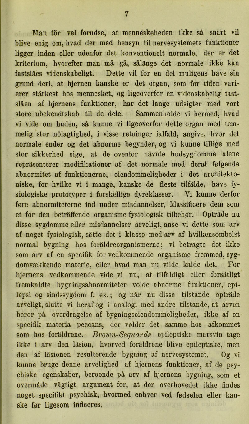 Man t5r vel forudse, at menneskeheden ikke så snart vil blive enig om, hvad der med hensyn til nervesystemets funktioner ligger inden eller udenfor det konventionelt normale, der er det kriterium, hvorefter man må gå, sålånge det normale ikke kan fastslåes videnskabeligt. Dette vil for en del muligens have sin grund deri, at hjernen kanske er det organ, som for tiden vari- erer stårkest hos mennesket, og ligeoverfor en videnskabelig fast- slåen af hjernens funktioner, har det lange udsigter med vort store ubekendtskab til de dele. Sammenholde vi hermed, hvad vi vide om huden, så kunne vi ligeoverfor dette organ med tem- melig stor noiagtighed, i visse retninger ialfald, angive, hvor det normale ender og det abnorme begynder, og vi kunne tillige med stor sikkerhed sige, at de ovenfor nåvnte hudsygdomme alene repråsenterer modifikationer af det normale med deraf følgende abnormitet af funktionerne, eiendommeligheder i det architekto- niske, for hvilke vi i mange, kanske de fleste tilfalde, have fy- siologiske prototyper i forskellige dyreklasser. Vi kunne derfor føre abnormiteterne ind under misdannelser, klassificere dem som et for den betraffende organisme fysiologisk tilbehør. Optråde nu disse sygdomme eller misdannelser arveligt, anse vi dette som arv af noget fysiologisk, satte det i klasse med arv af hvilkensombelst normal bygning hos foråldreorganismerne; vi betragte det ikke som arv af en specifik for vedkommende organisme fremmed, syg- domvækkende materie, eller hvad man nu vilde kalde det. For hjernens vedkommende vide vi nu, at tilfåldigt eller forsåtligt fremkaldte bygningsabnormiteter volde abnorme funktioner, epi- lepsi og sindssygdom f. ex.; og når nu disse tilstande optråde arveligt, slutte vi heraf og i analogi med andre tilstande, at arven beror på overdragelse af bygningseiendommeligheder, ikke af en specifik materia peccans, der volder det samme hos afkommet som hos foråldrene. Broion-Sequards epileptiske marsvin tage ikke i arv den låsion, hvorved foråldrene blive epileptiske, men den af låsionen resulterende bygning af nervesystemet. Og vi kunne bruge denne arvelighed af hjernens funktioner, af de psy- chiske egenskaber, beroende på arv af hjernens bygning, som et overmåde vågtigt argument for, at der overhovedet ikke findes noget specifikt psychisk, hvormed enhver ved fødselen eller kan- ske før ligesom inficeres.