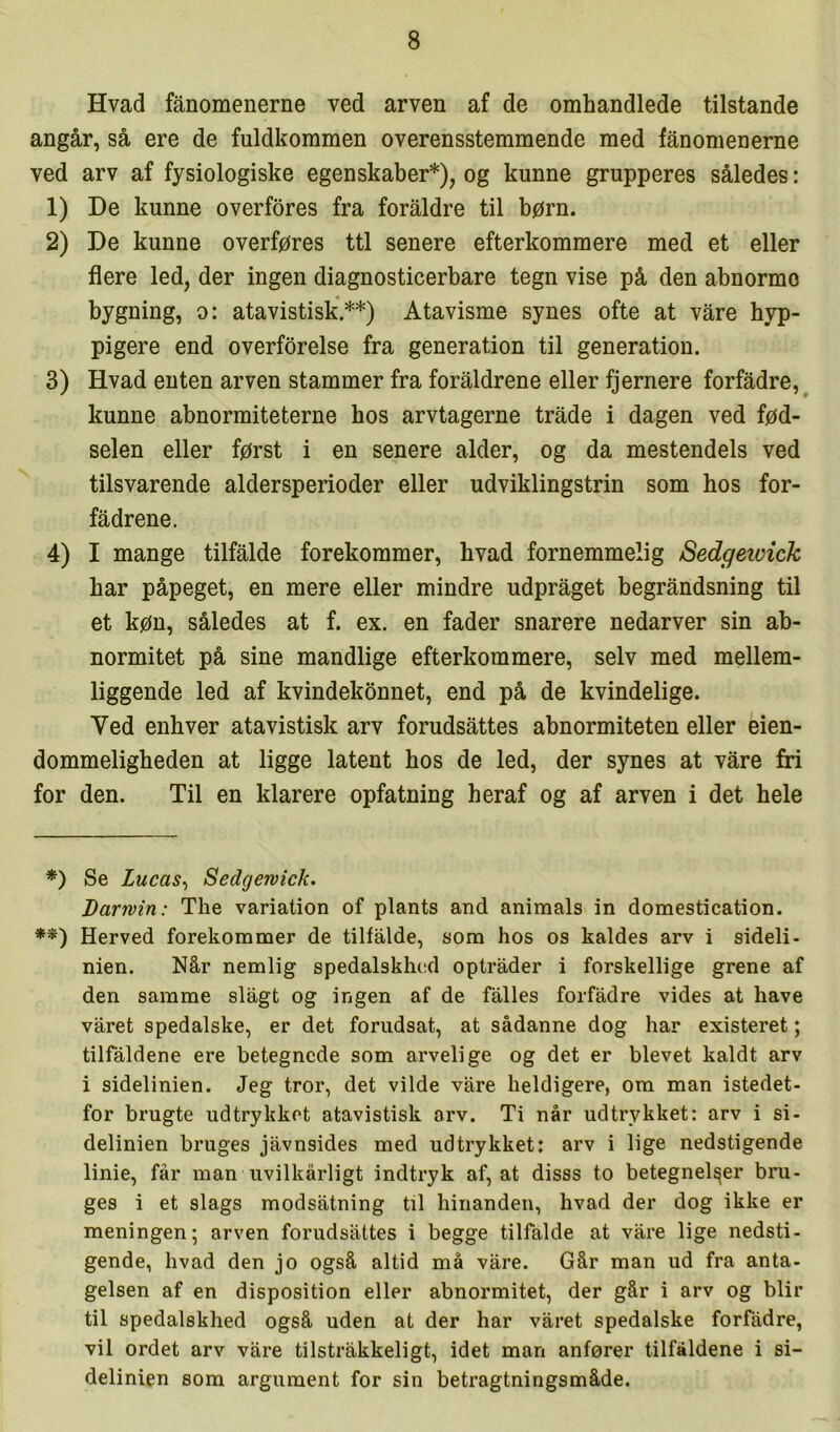 Hvad fånoraenerne ved arven af de omhandlede tilstande angår, så ere de fuldkommen overensstemmende med fånomenerne ved arv af fysiologiske egenskaber*), og kunne grupperes således: 1) De kunne overfores fra foraldre til børn. 2) De kunne overføres ttl senere efterkommere med et eller flere led, der ingen diagnosticerbare tegn vise på den abnorme bygning, o: atavistisk.**) Atavisme synes ofte at våre hyp- pigere end overførelse fra generation til generation. 3) Hvad enten arven stammer fra foraldrene eller fjernere forfadre, kunne abnormiteterne hos arvtagerne tråde i dagen ved fød- selen eller først i en senere alder, og da mestendels ved tilsvarende aldersperioder eller udviklingstrin som hos for- fådrene. 4) I mange tilfålde forekommer, hvad fornemmelig Sedgetvick bar påpeget, en mere eller mindre udpråget begråndsning til et køn, således at f. ex. en fader snarere nedarver sin ab- normitet på sine mandlige efterkommere, selv med mellem- liggende led af kvindekønnet, end på de kvindelige. Ved enhver atavistisk arv forudsåttes abnormiteten eller eien- dommeligbeden at ligge latent hos de led, der synes at våre fri for den. Til en klarere opfatning heraf og af arven i det bele *) Se Lucas^ Sedgewick. Darivin: The variation of plants and animals in domestication. **) Herved forekomnaer de tilfålde, som hos os kaldes arv i sideli- nien. Når nemlig spedalskhed optråder i forskellige grene af den samme slågt og ingen af de fålles forfådre vides at have våret spedalske, er det forudsat, at sådanne dog har existeret; tilfaldene ere betegnede som arvelige og det er blevet kaldt arv i sidelinien. Jeg tror, det vilde våre heldigere, om man istedet- for brugte udtrykket atavistisk arv. Ti når udtrykket: arv i si- delinien bruges jåvnsides med udtrykket: arv i lige nedstigende linie, får man uvilkårligt indtryk af, at disss to betegnelser bru- ges i et slags modsåtning til hinanden, hvad der dog ikke er meningen; arven forudsåttes i begge tilfalde at våre lige nedsti- gende, hvad den jo også altid må våre. Går man ud fra anta- gelsen af en disposition eller abnormitet, der går i arv og biir til spedalskhed også uden at der har våret spedalske forfådre, vil ordet arv våre tilstråkkeligt, idet man anfører tilfaldene i si- delinien som argument for sin betragtningsmåde.