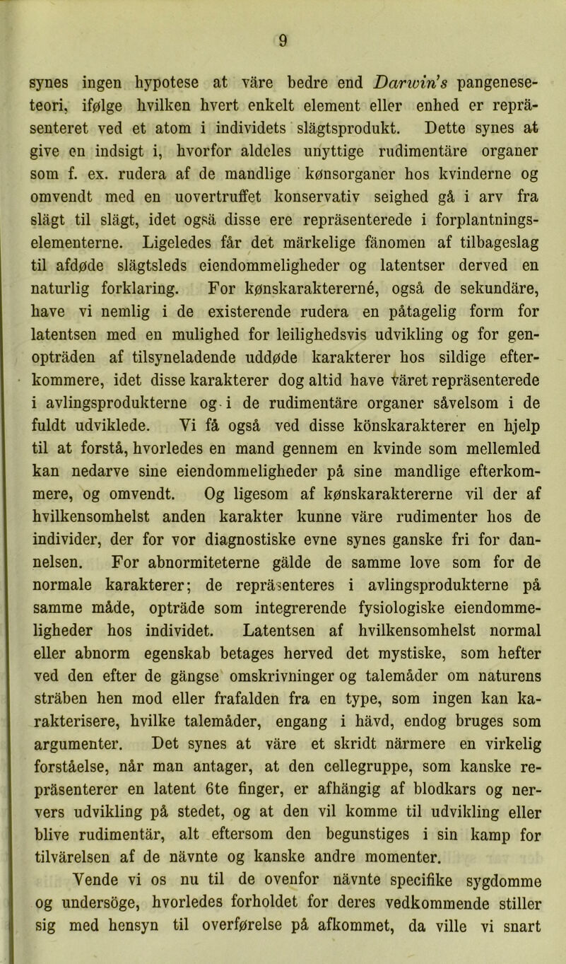 synes ingen hypotese at vare bedre end Dartvin’s pangenese- teori, ifølge hvilken hvert enkelt element eller enhed er reprå- senteret ved et atom i individets slågtsprodukt. Dette synes at give en indsigt i, hvorfor aldeles unyttige rudimentåre organer som f. ex. rudera af de mandlige kønsorganer hos kvinderne og omvendt med en uovertruffet konservativ seighed gå i arv fra slagt til slagt, idet også disse ere repråsenterede i forplantnings- elementerne. Ligeledes får det mårkelige fånomen af tilbageslag til afdøde slågtsleds eiendommeligheder og latentser derved en naturlig forklaring. For kønskaraktererné, også de sekundåre, have vi nemlig i de existerende rudera en påtagelig form for latentsen med en mulighed for leilighedsvis udvikling og for gen- optråden af tilsyneladende uddøde karakterer hos sildige efter- kommere, idet disse karakterer dog altid have våret repråsenterede i avlingsprodukterne og i de rudimentåre organer såvelsom i de fuldt udviklede. Vi få også ved disse konskarakterer en hjelp til at forstå, hvorledes en mand gennem en kvinde som mellemled kan nedarve sine eiendommeligheder på sine mandlige efterkom- mere, og omvendt. Og ligesom af kønskaraktererne vil der af hvilkensomhelst anden karakter kunne våre rudimenter hos de individer, der for vor diagnostiske evne synes ganske fri for dan- nelsen. For abnormiteterne gåide de samme love som for de normale karakterer; de repråsenteres i avlingsprodukterne på samme måde, optråde som integrerende fysiologiske eiendomme- ligheder hos individet. Latentsen af hvilkensomhelst normal eller abnorm egenskab betages herved det mystiske, som hefter ved den efter de gångse omskrivninger og talemåder om naturens stråben hen mod eller frafalden fra en type, som ingen kan ka- rakterisere, hvilke talemåder, engang i håvd, endog bruges som argumenter. Det synes at våre et skridt nårmere en virkelig forståelse, når man antager, at den cellegruppe, som kanske re- pråsenterer en latent 6te finger, er afhångig af blodkars og ner- vers udvikling på stedet, og at den vil komme til udvikling eller blive rudimentår, alt eftersom den begunstiges i sin kamp for tilvårelsen af de nåvnte og kanske andre momenter. Vende vi os nu til de ovenfor nåvnte specifike sygdomme og undersøge, hvorledes forholdet for deres vedkommende stiller sig med hensyn til overførelse på afkommet, da ville vi snart