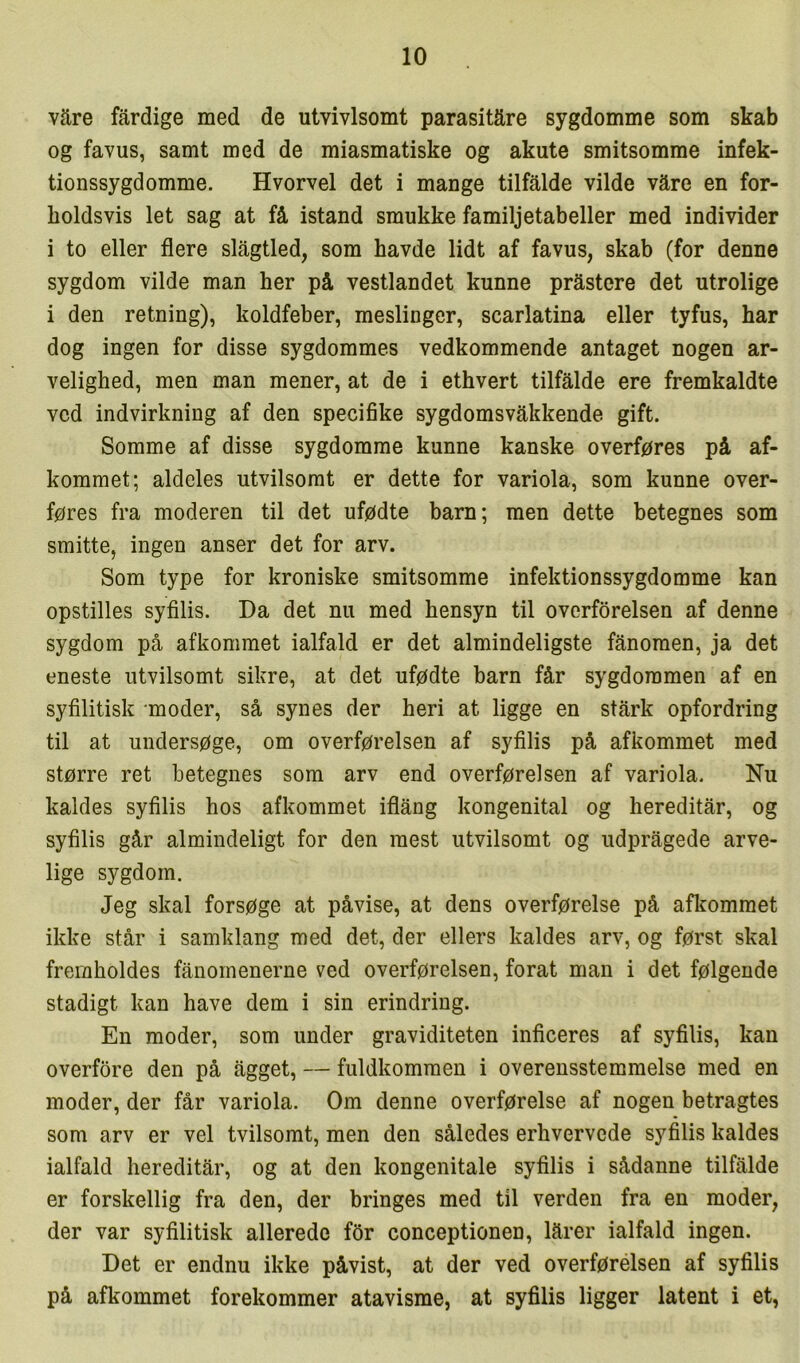 vare fardige med de utvivlsomt parasitære sygdomme som skab og favus, samt med de miasmatiske og akute smitsomme infek- tionssygdomme. Hvorvel det i mange tilfalde vilde vare en for- holdsvis let sag at få istand smukke familjetabeller med individer i to eller flere slægtled, som havde lidt af favus, skab (for denne sygdom vilde man her på vestlandet kunne pråstcre det utrolige i den retning), koldfeber, meslinger, scarlatina eller tyfus, har dog ingen for disse sygdommes vedkommende antaget nogen ar- velighed, men man mener, at de i ethvert tilfalde ere fremkaldte ved indvirkning af den specifike sygdomsvakkende gift. Somme af disse sygdomme kunne kanske overføres på af- kommet; aldeles utvilsomt er dette for variola, som kunne over- føres fra moderen til det ufødte barn; men dette betegnes som smitte, ingen anser det for arv. Som type for kroniske smitsomme infektionssygdomme kan opstilles syfilis. Da det nu med hensyn til overførelsen af denne sygdom på afkommet ialfald er det almindeligste fænomen, ja det eneste utvilsomt sikre, at det ufødte barn får sygdommen af en syfilitisk moder, så synes der heri at ligge en stårk opfordring til at undersøge, om overførelsen af syfilis på afkommet med større ret betegnes som arv end overførelsen af variola. Nu kaldes syfilis hos afkommet iflång kongenital og hereditær, og syfilis går almindeligt for den mest utvilsomt og udpragede arve- lige sygdom. Jeg skal forsøge at påvise, at dens overførelse på afkommet ikke står i samklang med det, der ellers kaldes arv, og først skal fremholdes fanoinenerne ved overførelsen, forat man i det følgende stadigt kan have dem i sin erindring. En moder, som under graviditeten inficeres af syfilis, kan overfore den på ægget, — fuldkommen i overensstemmelse med en moder, der får variola. Om denne overførelse af nogen betragtes som arv er vel tvilsomt, men den således erhvervede syfilis kaldes ialfald hereditær, og at den kongenitale syfilis i sådanne tilfælde er forskellig fra den, der bringes med til verden fra en moder, der var syfilitisk allerede for conceptionen, lærer ialfald ingen. Det er endnu ikke påvist, at der ved overførélsen af syfilis på afkommet forekommer atavisme, at syfilis ligger latent i et,