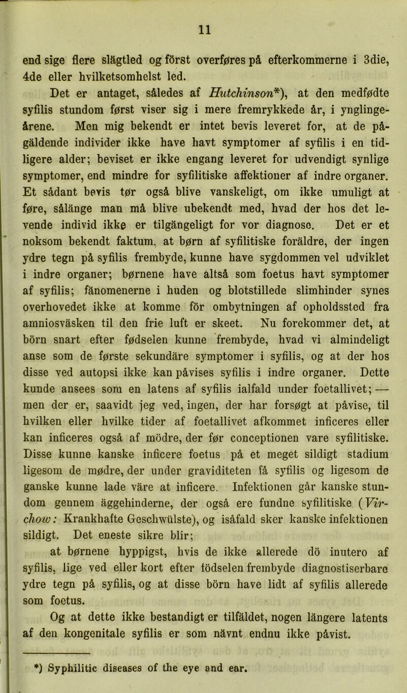 end sige flere slægtled og férst overføres på efterkommerne i 3die, 4de eller hvilketsomhelst led. Det er antaget, således af HutchinsorV^\ at den medfødte syfilis stundom først viser sig i mere fremrykkede år, i ynglinge- årene. Men mig bekendt er intet bevis leveret for, at de på- gåldende individer ikke have liavt symptomer af syfilis i en tid- ligere alder; beviset er ikke engang leveret for udvendigt synlige symptomer, end mindre for syfilitiske affektioner af indre organer. Et sådant bevis tør også blive vanskeligt, om ikke umuligt at føre, sålånge man må blive ubekendt med, hvad der hos det le- vende individ ikke er tilgångeligt for vor diagnose. Det er et noksom bekendt faktum, at børn af syfilitiske foraldre, der ingen ydre tegn på syfilis frembyde, kunne have sygdommen vel udviklet i indre organer; børnene have altså som foetus havt symptomer af syfilis; fånomenerne i huden og blotstillede slimhinder synes overhovedet ikke at komme for ombytningen af opholdssted fra amniosvåsken til den frie luft er skeet. Nu forekommer det, at born snart efter fødselen kunne frembyde, hvad vi almindeligt anse som de første sekundåre symptomer i syfilis, og at der hos disse ved autopsi ikke kan påvises syfilis i indre organer. Dette kunde ansees som en latens af syfilis ialfald under foetallivet; — men der er, saavidt jeg ved, ingen, der har forsøgt at påvise, til hvilken eller hvilke tider af foetallivet afkommet inficeres eller kan inficeres også af modre, der før conceptionen vare syfilitiske. Disse kunne kanske inficere foetus på et meget sildigt stadium ligesom de mødre, der under graviditeten få syfilis og ligesom de ganske kunne lade våre at inficere. Infektionen går kanske stun- dom gennem åggehinderne, der også ere fundne syfilitiske {Vir- chow: Krankhafte Geschwiilste), og isåfald sker kanske infektionen sildigt. Det eneste sikre biir; at børnene hyppigst, hvis de ikke allerede do inutero af syfilis, lige ved eller kort efter todselen frembyde diagnostiserbare ydre tegn på syfilis, og at disse born have lidt af syfilis allerede som foetus. Og at dette ikke bestandigt er tilfåldet, nogen långere latents af den kongenitale syfilis er som nåvnt endnu ikke påvist. *) Syphilitic diseases of the eye and ear.