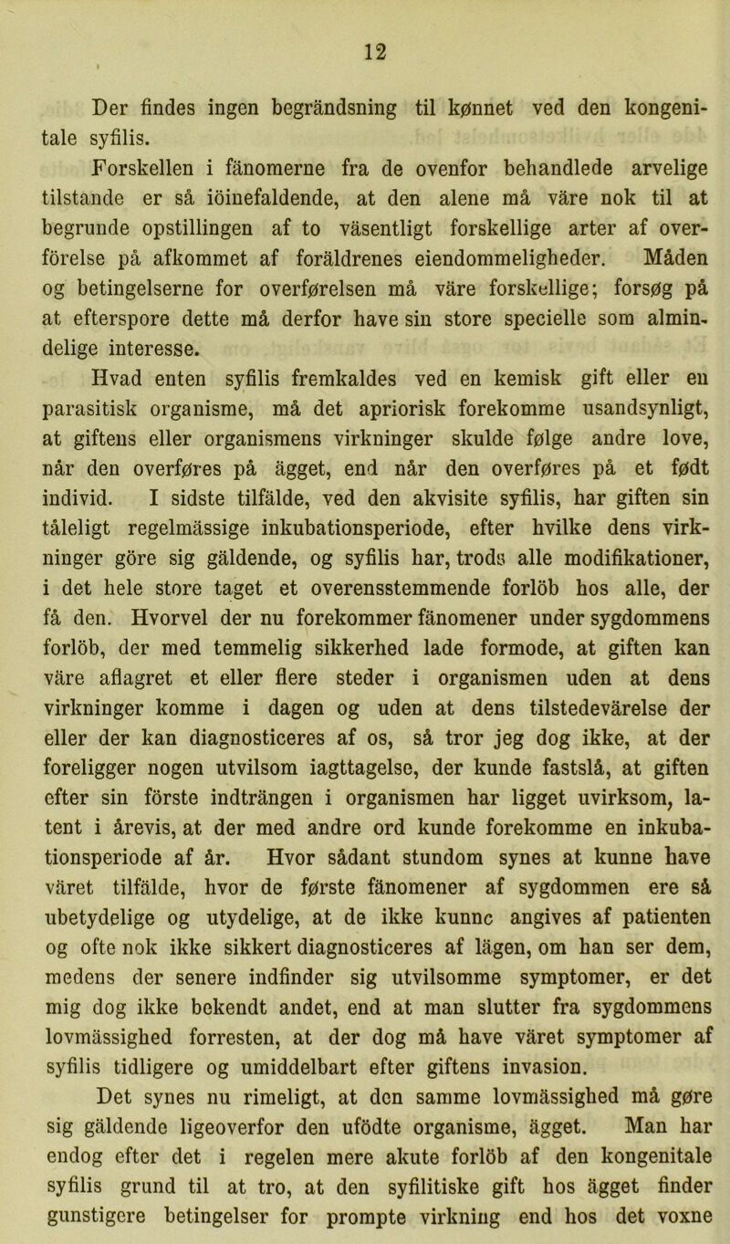 Der findes ingen begråndsning til kønnet ved den kongeni- tale syfilis. Forskellen i fanoraerne fra de ovenfor behandlede arvelige tilstande er så ioinefaldende, at den alene må våre nok til at begrunde opstillingen af to våsentligt forskellige arter af over- forelse på afkommet af foraldrenes eiendommeligheder. Måden og betingelserne for overførelsen må våre forskellige; forsøg på at efterspore dette må derfor have sin store specielle som almin- delige interesse. Hvad enten syfilis fremkaldes ved en kemisk gift eller eu parasitisk organisme, må det apriorisk forekomme usandsynligt, at giftens eller organismens virkninger skulde følge andre love, når den overføres på ågget, end når den overføres på et født individ. I sidste tilfålde, ved den akvisite syfilis, har giften sin tåleligt regelmåssige inkubationsperiode, efter hvilke dens virk- ninger gore sig gåldende, og syfilis har, trods alle modifikationer, i det hele store taget et overensstemmende forlob hos alle, der få den. Hvorvel der nu forekommer fånomener under sygdommens forlob, der med temmelig sikkerhed lade formode, at giften kan våre aflagret et eller flere steder i organismen uden at dens virkninger komme i dagen og uden at dens tilstedevårelse der eller der kan diagnosticeres af os, så tror jeg dog ikke, at der foreligger nogen utvilsom iagttagelse, der kunde fastslå, at giften efter sin forste indtrången i organismen har ligget uvirksom, la- tent i årevis, at der med andre ord kunde forekomme en inkuba- tionsperiode af år. Hvor sådant stundom synes at kunne have våret tilfålde, hvor de første fånomener af sygdommen ere så ubetydelige og utydelige, at de ikke kunne angives af patienten og ofte nok ikke sikkert diagnosticeres af lågen, om han ser dem, medens der senere indfinder sig utvilsomme symptomer, er det mig dog ikke bekendt andet, end at man slutter fra sygdommens lovmåssighed forresten, at der dog må have våret symptomer af syfilis tidligere og umiddelbart efter giftens invasion. Det synes nu rimeligt, at den samme lovmåssighed må gøre sig gåldende ligeoverfor den ufodte organisme, ågget. Man har endog efter det i regelen mere akute forlob af den kongenitale syfilis grund til at tro, at den syfilitiske gift hos ågget finder gunstigere betingelser for prompte virkning end hos det voxne