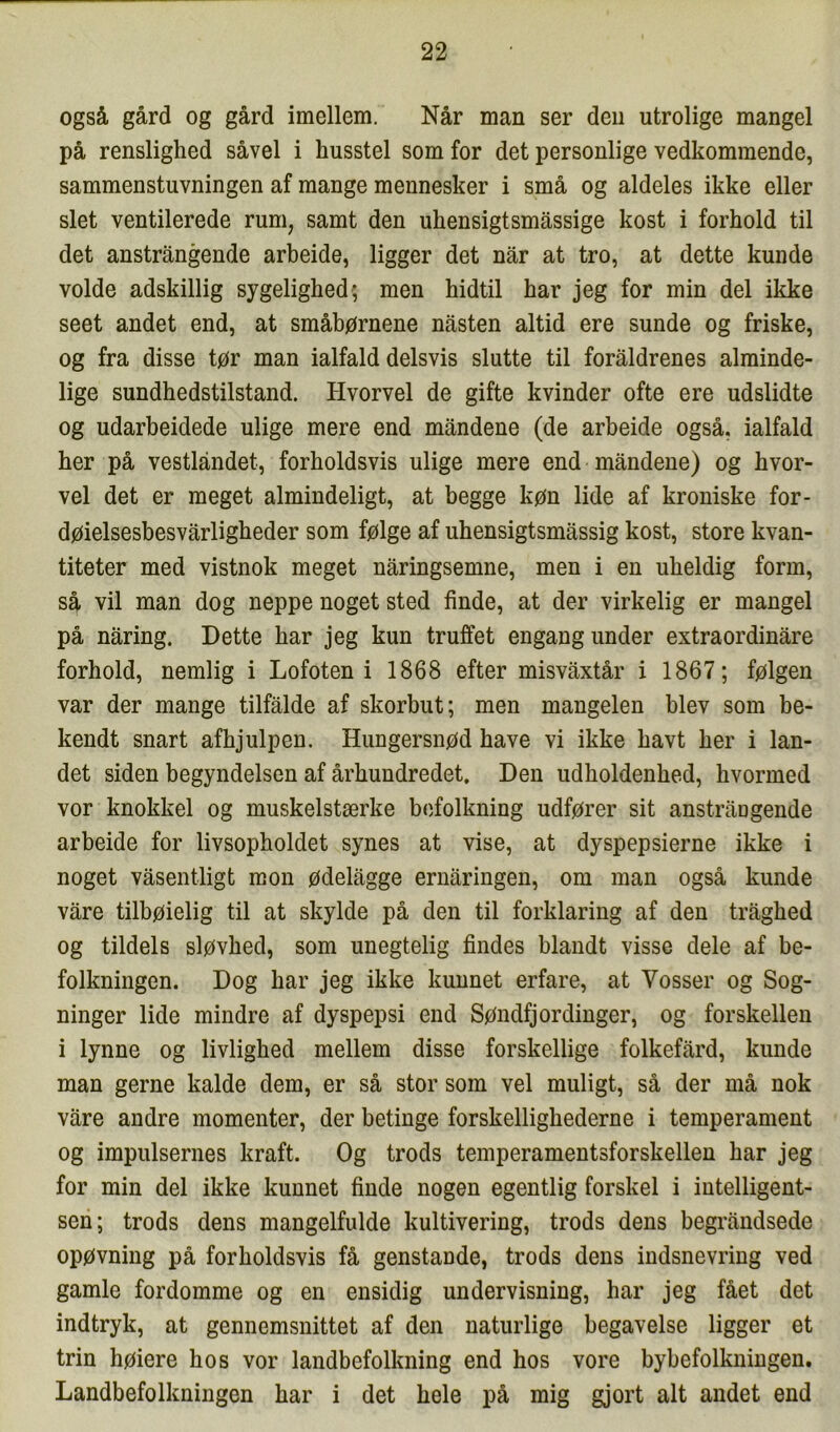 også gård og gård imellem. Når man ser den utrolige mangel på renslighed såvel i husstel som for det personlige vedkommende, sammenstuvningen af mange mennesker i små og aldeles ikke eller slet ventilerede rum, samt den uhensigtsmåssige kost i forhold til det anstrångende arbeide, ligger det når at tro, at dette kunde volde adskillig sygelighed; men hidtil har jeg for min del ikke seet andet end, at småbørnene nåsten altid ere sunde og friske, og fra disse tør man ialfald delsvis slutte til foråldrenes alminde- lige sundhedstilstand. Hvorvel de gifte kvinder ofte ere udslidte og udarbeidede ulige mere end måndene (de arbeide også, ialfald her på vestlåndet, forholdsvis ulige mere end måndene) og hvor- vel det er meget almindeligt, at begge køn lide af kroniske for- døielsesbesvårligheder som følge af uhensigtsmåssig kost, store kvan- titeter med vistnok meget nåringsemne, men i en uheldig form, så vil man dog neppe noget sted finde, at der virkelig er mangel på nåring. Dette har jeg kun truffet engang under extraordinåre forhold, nemlig i Lofoten i 1868 efter misvåxtår i 1867; følgen var der mange tilfålde af skorbut; men mangelen blev som be- kendt snart afhjulpen. Hungersnød have vi ikke havt her i lan- det siden begyndelsen af århundredet. Den udholdenhed, hvormed vor knokkel og muskelstærke befolkning udfører sit anstrångende arbeide for livsopholdet synes at vise, at dyspepsierne ikke i noget våsentligt mon ødelågge ernåringen, om man også kunde våre tilbøielig til at skylde på den til forklaring af den tråghed og tildels sløvhed, som unegtelig findes blandt visse dele af be- folkningen. Dog har jeg ikke kunnet erfare, at Vosser og Sog- ninger lide mindre af dyspepsi end Søndfjordinger, og forskellen i lynne og livlighed mellem disse forskellige folkefård, kunde man gerne kalde dem, er så stor som vel muligt, så der må nok våre andre momenter, der betinge forskellighederne i temperament og impulsernes kraft. Og trods temperamentsforskellen har jeg for min del ikke kunnet finde nogen egentlig forskel i intelligent- sen; trods dens mangelfulde kultivering, trods dens begråndsede opøvning på forholdsvis få genstande, trods dens indsnevring ved gamle fordomme og en ensidig undervisning, har jeg fået det indtryk, at gennemsnittet af den naturlige begavelse ligger et trin høiere hos vor landbefolkning end hos vore bybefolkningen. Landbefolkningen har i det hele på mig gjort alt andet end