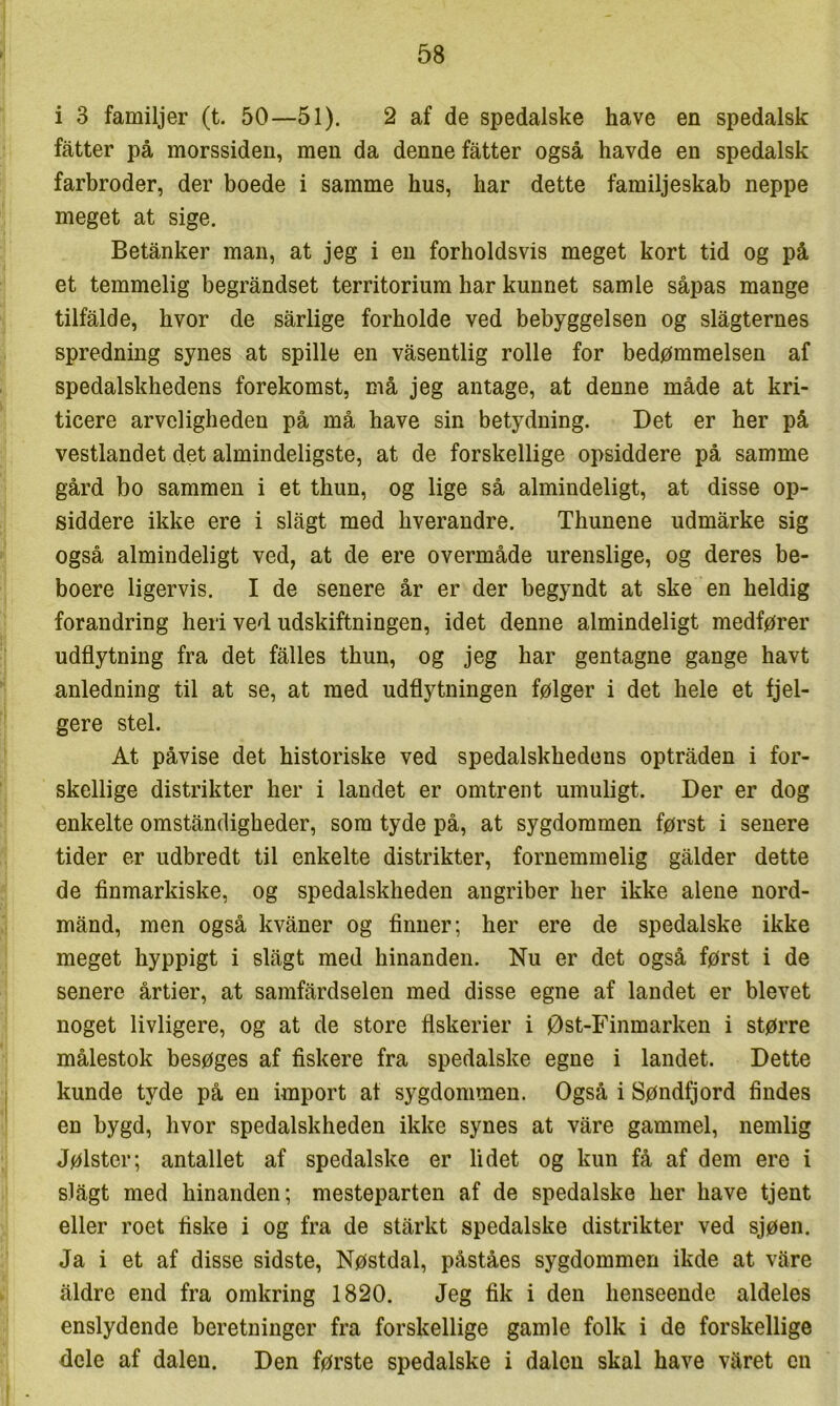 i 3 familjer (t. 50—51). 2 af de spedalske have en spedalsk fatter på morssiden, men da denne fatter også havde en spedalsk farbroder, der boede i samme hus, har dette familjeskab neppe meget at sige. Betånker man, at jeg i en forholdsvis meget kort tid og på et temmelig begråndset territorium har kunnet samle såpas mange tilfalde, hvor de sårlige forholde ved bebyggelsen og slagternes spredning synes at spille en våsentlig rolle for bedømmelsen af spedalskhedens forekomst, må jeg antage, at denne måde at kri- ticere arveligheden på må have sin betydning. Det er her på vestlandet det almindeligste, at de forskellige opsiddere på samme gård bo sammen i et thun, og lige så almindeligt, at disse op- siddere ikke ere i slagt med hverandre. Thunene udmårke sig også almindeligt ved, at de ere overmåde urenslige, og deres be- boere ligervis. I de senere år er der begyndt at ske en heldig forandring heri ved udskiftningen, idet denne almindeligt medfører udflytning fra det falles thun, og jeg har gentagne gange havt anledning til at se, at med udflytningen følger i det hele et fjel- gere stel. At påvise det historiske ved spedalskhedens optråden i for- skellige distrikter her i landet er omtrent umuligt. Der er dog enkelte omståndigheder, som tyde på, at sygdommen først i senere tider er udbredt til enkelte distrikter, fornemmelig gålder dette de finmarkiske, og spedalskheden angriber her ikke alene nord- månd, men også kvåner og finner; her ere de spedalske ikke meget hyppigt i slågt med hinanden. Nu er det også først i de senere årtier, at samfårdselen med disse egne af landet er blevet noget livligere, og at de store fiskerier i øst-Finmarken i større målestok besøges af fiskere fra spedalske egne i landet. Dette kunde tyde på en import at sygdommen. Også i Søndfjord findes en bygd, hvor spedalskheden ikke synes at våre gammel, nemlig Jølster; antallet af spedalske er lidet og kun få af dem ere i slågt med hinanden; mesteparten af de spedalske her have tjent eller roet fiske i og fra de stårkt spedalske distrikter ved sjøen. Ja i et af disse sidste, Nøstdal, påståes sygdommen ikde at våre åldre end fra omkring 1820. Jeg fik i den henseende aldeles enslydende beretninger fra forskellige gamle folk i de forskellige dele af dalen. Den første spedalske i dalen skal have våret en