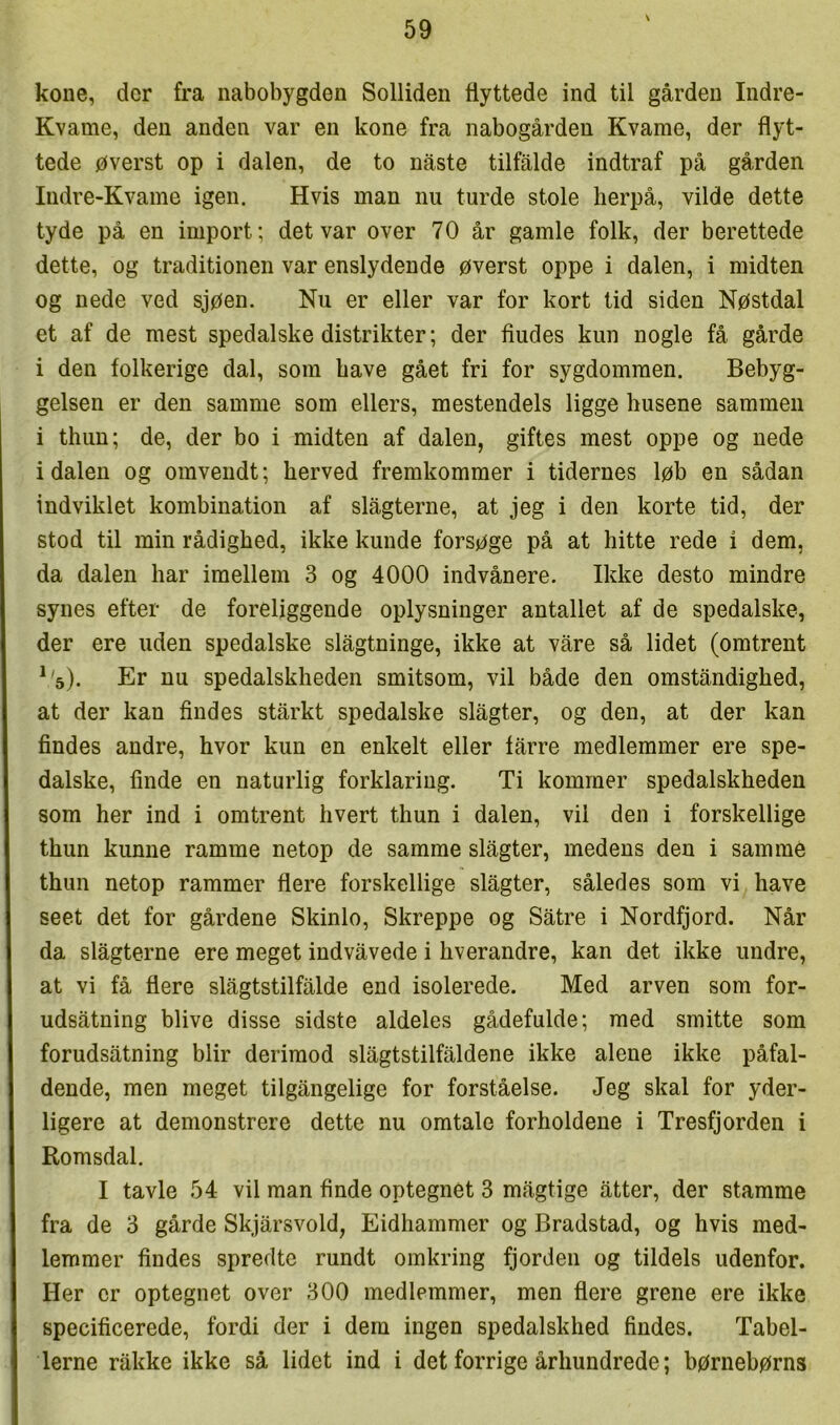 \ kone, der fra nabobygden Solliden flyttede ind til gården Indre- Kvame, den anden var en kone fra nabogården Kvame, der flyt- tede øverst op i dalen, de to nåste tilfalde indtraf på gården Indre-Kvame igen. Hvis man nu turde stole herpå, vilde dette tyde på en import; det var over 70 år gamle folk, der berettede dette, og traditionen var enslydende øverst oppe i dalen, i midten og nede ved sjøen. Nu er eller var for kort tid siden Nøstdal et af de mest spedalske distrikter; der fiudes kun nogle få gårde i den folkerige dal, som have gået fri for sygdommen. Bebyg- gelsen er den samme som ellers, mestendels ligge husene sammen i thun; de, der bo i midten af dalen, giftes mest oppe og nede idalen og omvendt; herved fremkommer i tidernes løb en sådan indviklet kombination af slagterne, at jeg i den korte tid, der stod til min rådighed, ikke kunde forsøge på at hitte rede i dem, da dalen har imellem 3 og 4000 indvånere. Ikke desto mindre synes efter de foreliggende oplysninger antallet af de spedalske, der ere uden spedalske slågtninge, ikke at våre så lidet (omtrent ^'s). Er nu spedalskheden smitsom, vil både den omståndighed, at der kan findes stårkt spedalske slågter, og den, at der kan findes andre, hvor kun en enkelt eller fårre medlemmer ere spe- dalske, finde en naturlig forklaring. Ti kommer spedalskheden som her ind i omtrent hvert thun i dalen, vil den i forskellige thun kunne ramme netop de samme slågter, medens den i samraé thun netop rammer flere forskellige slågter, således som vi have seet det for gårdene Skinlo, Skreppe og Såtre i Nordfjord. Når da slågterne ere meget indvåvede i hverandre, kan det ikke undre, at vi få flere slågtstilfålde end isolerede. Med arven som for- udsåtning blive disse sidste aldeles gådefulde; med smitte som forudsåtning biir derimod slågtstilfåldene ikke alene ikke påfal- dende, men meget tilgångelige for forståelse. Jeg skal for yder- ligere at demonstrere dette nu omtale forholdene i Tresfjorden i Romsdal. I tavle 54 vil man finde optegnet 3 mågtige åtter, der stamme fra de 3 gårde Skjårsvold, Eidhammer og Bradstad, og hvis med- lemmer findes spredte rundt omkring fjorden og tildels udenfor. Her er optegnet over 300 medlemmer, men flere grene ere ikke specificerede, fordi der i dem ingen spedalskhed findes. Tabel- lerne råkke ikke så lidet ind i det forrige århundrede; børnebørns