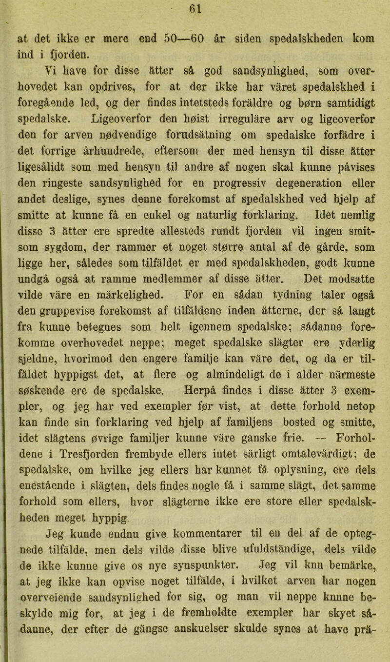 at det ikke er mere end 50—60 år siden spedalskheden kom ind i fjorden. Vi have for disse atter så god sandsynlighed, som over- hovedet kan opdrives, for at der ikke har varet spedalskhed i foregående led, og der findes intetsteds foraldre og børn samtidigt spedalske. Ligeoverfor den høist irregulare arv og ligeoverfor den for arven nødvendige forudsåtning om spedalske forfadre i det forrige århundrede, eftersom der med hensyn til disse atter ligesålidt som med hensyn til andre af nogen skal kunne påvises den ringeste sandsynlighed for en progressiv degeneration eller andet deslige, synes denne forekomst af spedalskhed ved hjelp af smitte at kunne få en enkel og naturlig forklaring. Idet nemlig disse 3 atter ere spredte allesteds rundt fjorden vil ingen smit- som sygdom, der rammer et noget større antal af de gårde, som ligge her, således som tilfaldet er med spedalskheden, godt kunne undgå også at ramme medlemmer af disse atter. Det modsatte vilde våre en mårkelighed. For en sådan tydning taler også den gruppevise forekomst af tilfaldene inden åtterne, der så langt fra kunne betegnes som helt igennem spedalske; sådanne fore- komme overhovedet neppe; meget spedalske slagter ere yderlig sjeldne, hvorimod den engere familje kan våre det, og da er til- fåldet hyppigst det, at flere og almindeligt de i alder nårmeste søskende ere de spedalske. Herpå findes i disse åtter 3 exem- pler, og jeg har ved exempler før vist, at dette forhold netop kan finde sin forklaring ved hjelp af familjens bosted og smitte, idet slågtens øvrige familjer kunne våre ganske frie. — Forhol- dene i Tresfjorden frembyde ellers intet sårligt omtalevårdigt; de spedalske, om hvilke jeg ellers har kunnet få oplysning, ere dels enestående i slågten, dels findes nogle få i samme slågt, det samme forhold som ellers, hvor slågterne ikke ere store eller spedalsk- heden meget hyppig. Jeg kunde endnu give kommentarer til en del af de opteg- nede tilfålde, men dels vilde disse blive ufuldståndige, dels vilde de ikke kunne give os nye synspunkter. Jeg vil knn bemårke, at jeg ikke kan opvise noget tilfålde, i hvilket arven har nogen overveiende sandsynlighed for sig, og man vil neppe knnne be- skylde mig for, at jeg i de fremholdte exempler har skyet så- danne, der efter de gångse anskuelser skulde synes at have prå-