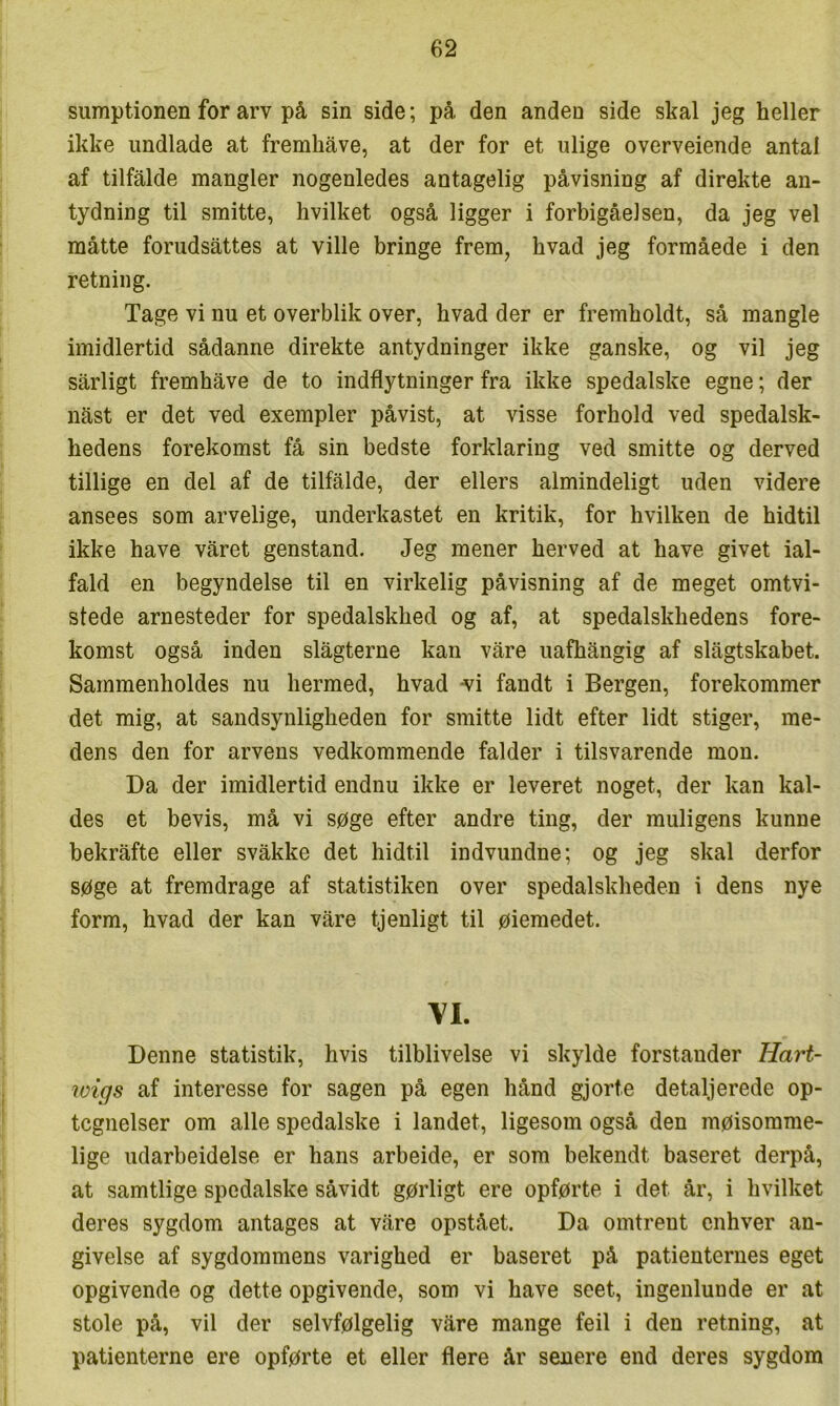 sumptionen for arv på sin side; på den anden side skal jeg heller ikke undlade at fremhåve, at der for et ulige overveiende antal af tilfalde mangler nogenledes antagelig påvisning af direkte an- tydning til smitte, hvilket også ligger i forbigåelsen, da jeg vel måtte forudsattes at ville bringe frem, hvad jeg formåede i den retning. Tage vi nu et overblik over, hvad der er fremholdt, så mangle imidlertid sådanne direkte antydninger ikke ganske, og vil jeg sårligt fremhåve de to indflytninger fra ikke spedalske egne; der nåst er det ved exempler påvist, at visse forhold ved spedalsk- hedens forekomst få sin bedste forklaring ved smitte og derved tillige en del af de tilfålde, der ellers almindeligt uden videre ansees som arvelige, underkastet en kritik, for hvilken de hidtil ikke have våret genstand. Jeg mener herved at have givet ial- fald en begyndelse til en virkelig påvisning af de meget omtvi- stede arnesteder for spedalskhed og af, at spedalskhedens fore- komst også inden slågterne kan våre uafhångig af slågtskabet. Sammenholdes nu hermed, hvad ^i fandt i Bergen, forekommer det mig, at sandsynligheden for smitte lidt efter lidt stiger, me- dens den for arvens vedkommende falder i tilsvarende mon. Da der imidlertid endnu ikke er leveret noget, der kan kal- des et bevis, må vi søge efter andre ting, der muligens kunne bekråfte eller svåkke det hidtil indvundne; og jeg skal derfor søge at fremdrage af statistiken over spedalskheden i dens nye form, hvad der kan våre tjenligt til øiemedet. VI. Denne statistik, hvis tilblivelse vi skylde forstander Hart~ wigs af interesse for sagen på egen hånd gjorte detaljerede op- tegnelser om alle spedalske i landet, ligesom også den møisomme- lige udarbeidelse er hans arbeide, er som bekendt baseret derpå, at samtlige spedalske såvidt gørligt ere opførte i det år, i hvilket deres sygdom antages at våre opstået. Da omtrent enhver an- givelse af sygdommens varighed er baseret på patienternes eget opgivende og dette opgivende, som vi have seet, ingenlunde er at stole på, vil der selvfølgelig våre mange feil i den retning, at patienterne ere opførte et eller flere år senere end deres sygdom