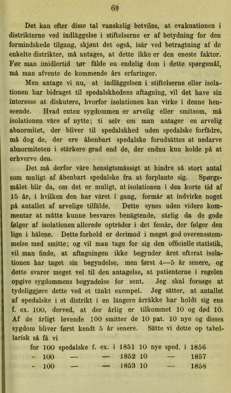 Det kan efter disse tal vanskelig betviles, at evakuationen i distrikterne ved indlæggelse i stifteiserne er af betydning for den formindskede tilgang, skjønt det også, isår ved betragtning af de enkelte distrikter, må antages, at dette ikke er den eneste faktor. Før man imidlertid tør falde en endelig dom i dette spørgsmål, må man afvente de kommende års erfaringer. Men antage vi nu, at indlæggelsen i stifteiserne eller isola- tionen har bidraget til spedalskhedens aftagning, vil det have sin interesse at diskutere, hvorfor isolationen kan virke i denne hen- seende. Hvad enten sygdommen er arvelig eller smitsom, må isolationen våre af nytte; ti selv om man antager en arvelig abnormitet, der bliver til spedalskhed uden spedalske forfådre, må dog de, der ere åbenbart spedalske forudsættes at nedarve abnormiteten i starkere grad end de, der endnu kun holde på at erhverve den. Det må derfor våre hensigtsmæssigt at hindre så stort antal som muligt af åbenbart spedalske fra at forplante sig. Spørgs- målet biir da, om det er muligt, at isolationen i den korte tid af 15 år, i hvilken den har våret i gang, formår at indvirke noget på antallet af arvelige tilfælde. Dette synes uden videre kom- mentar at måtte kunne besvares benægtende, sarlig da de gode følger af isolationen allerede optræder i det femår, der følger den lige i hælene. Dette forhold er derimod i meget god overensstem- melse med smitte; og vil man tage for sig den officielle statistik, vil man finde, at aftagningen ikke begynder året efterat isola- tionen har taget sin begyndelse, men først 4—5 år senere, og dette svarer meget vel til den antagelse, at patienterne i regelen opgive sygdommens begyndelse for sent. Jeg skal forsøge at tydeliggjøre dette ved et tånkt exempel. Jeg sætter, at antallet af spedalske i et distrikt i en længere årrække har holdt sig ens f. ex. 100, derved, at der årlig er tilkommet 10 og død 10. Af de årligt levende 100 smitter de 10 pat. 10 nye og disses sygdom bliver først kendt 5 år senere. Sætte vi dette op tabel- larisk så få vi for 100 spedalske f. ex. i 1851 10 nye sped. i 1856 - 100 — — 1852 10 — 1857 - 100 — — 1853 10 — 1858