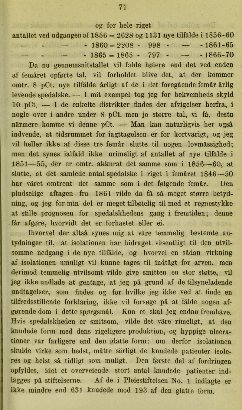 og for hele riget antallet ved udgangen af 1856 = 2628 og 1131 nye tilfalde i 1856-60 — - — - 1860 = 2208 - 998 - — - 1861-65 — - — - 1865 = 1865 - 797 - — -1866-70 Da nu gennemsnitstallet vil falde høiere end det ved enden af femåret opførte tal, vil forholdet blive det, at der kommer omtr. 8 pCt. nye tilfalde årligt af de i det foregående femår årlig levende spedalske. — I mit exempel tog jeg for bekvemheds skyld 10 pCt. — I de enkelte distrikter findes der afvigelser herfra, i nogle over i andre under 8 pCt. men jo større tal, vi få, desto nårmere komme vi denne pCt. — Man kan naturligvis her også indvende, at tidsrummet for iagttagelsen er for kortvarigt, og jeg vil heller ikke af disse tre femår slutte til nogen lovmåssighed; men det synes ialfald ikke urimeligt af antallet af nye tilfalde i 1851—55, der er omtr. akkurat det samme som i 1856—60, at slutte, at det samlede antal spedalske i riget i femåret 1846—50 har våret omtrent det samme som i det følgende femår. Den pludselige aftagen fra 1861 vilde da få så meget større betyd- ning, og jeg for min del er meget tilbøielig til med et regnestykke at stille prognosen for spedalskhedens gang i fremtiden; denne får afgøre, hvorvidt det er forhastet eller ei. Ihvorvel der altså synes mig at våre temmelig bestemte an- tydninger til, at isolationen har bidraget våsentligt til den utvil- somme nedgang i de nye tilfålde, og hvorvel en sådan virkning af isolationen umuligt vil kunne tages til indtågt for arven, men derimod temmelig utvilsomt vilde give smitten en stor støtte, vil jeg ikke undlade at gentage, at jeg på grund af de tilsyneladende undtagelser, som findes og for hvilke jeg ikke ved at finde en tilfredsstillende forklaring, ikke vil forsøge på at falde nogen af- gørende dom i dette spørgsmål. Kun et skal jeg endnu fremhåve. Hvis spedalskheden er smitsom, vilde det våre rimeligt, at den knudede form med dens rigeligere produktion, og hyppige ulcera- tioner var farligere end den glatte form; om derfor isolationen skulde virke som bedst, måtte sårligt de knudede patienter isole- res og helst så tidligt som muligt. Den første del af fordringen opfyldes, idet et overveiende stort antal knudede patienter ind- lågges på stifteiserne. Af de i Pleiestiftelsen No. 1 indlagte er ikke mindre end 631 knudede mod 193 af den glatte form.