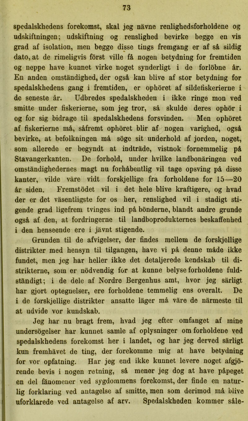 spedalskhedens forekomst, skal jeg navne renlighedsforholdene og udskiftningen; udskiftning og renslighed bevirke begge en vis grad af isolation, men begge disse tings fremgang er af så sildig dato, at de rimeligvis forst ville få nogen betydning for fremtiden og neppe have kunnet virke noget synderligt i de forlobne år. En anden omståndighed, der også kan blive af stor betydning for spedalskhedens gang i fremtiden, er ophoret af sildefiskerierne i de seneste år. Udbredes spedalskheden i ikke ringe mon ved smitte under fiskerierne, som jeg tror, så skulde deres ophor i og for sig bidrage til spedalskhedens forsvinden. Men ophoret af fiskerierne må, såfremt ophoret biir af nogen varighed, også bevirke, at befolkningen må soge sit underhold af jorden, noget, som allerede er begyndt at indtråde, vistnok fornemmelig på Stavangerkanten. De forhold, under hvilke landbonåringen ved omståndighedernes magt nu forhåbentlig vil tage opsving på disse kanter, vilde våre vidt forskjellige fra forholdene for 15—20 år siden. Fremstodet vil i det hele blive kraftigere, og hvad der er det våsentligste for os her, renslighed vil i stadigt sti- gende grad ligefrem tvinges ind på bønderne, blandt andre grunde også af den, at fordringerne til landboprodukternes beskaffenhed i den henseende ere i jåvnt stigende. Grunden til de afvigelser, der findes mellem de forskjellige distrikter med hensyn til tilgangen, have vi på denne måde ikke fundet, men jeg har heller ikke det detaljerede kendskab til di- strikterne, som er nødvendig for at kunne belyse forholdene fuld- ståndigt; i de dele af Nordre Bergenhus amt, hvor jeg sårligt har gjort optegnelser, ere forholdene temmelig ens overalt. De i de forskjellige distrikter ansatte låger må våre de nårmeste til at udvide vor kundskab. Jeg har nu bragt frem, hvad jeg efter omfanget af mine undersøgelser har kunnet samle af oplysninger om forholdene ved spedalskhedens forekomst her i landet, og har jeg derved sårligt kun fremhåvet de ting, der forekomme mig at have betydning for vor opfatning. Har jeg end ikke kunnet levere noget afgjfi- rende bevis i nogen retning, så mener jeg dog at have påpeget en del fåuomeuer ved sygdommens forekomst, der finde en natur- lig forklaring ved antagelse af smitte, men som derimod må blive uforklarede ved antagelse af arv. Spedalskheden kommer såle-