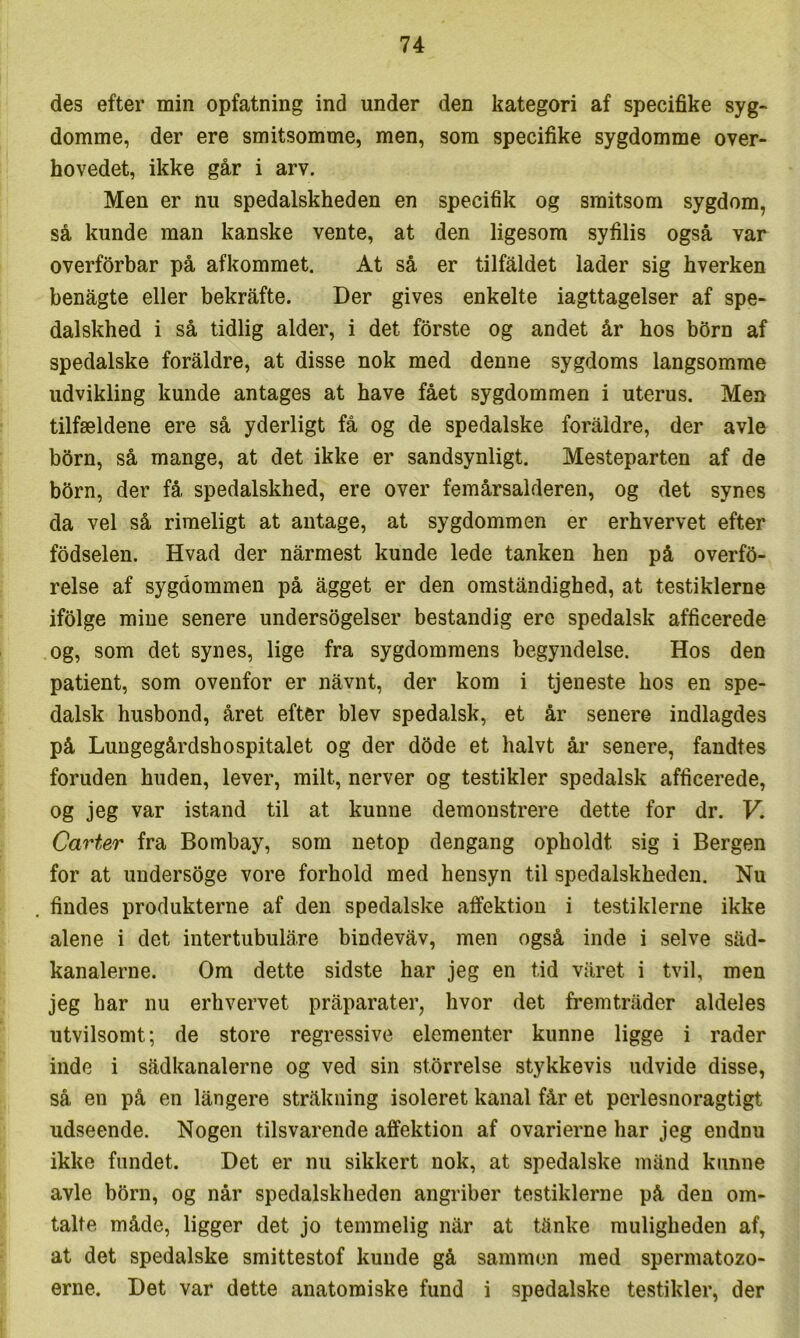 des efter min opfatning ind under den kategori af specifike syg- domme, der ere smitsomme, men, som specifike sygdomme over- hovedet, ikke går i arv. Men er nu spedalskheden en specifik og smitsom sygdom, så kunde man kanske vente, at den ligesom syfilis også var overforbar på afkommet. At så er tilfaldet lader sig hverken benågte eller bekråfte. Der gives enkelte iagttagelser af spe- dalskhed i så tidlig alder, i det forste og andet år hos bbrn af spedalske foraldre, at disse nok med denne sygdoms langsomme udvikling kunde antages at have fået sygdommen i uterus. Men tilfældene ere så yderligt få og de spedalske foraldre, der avle bbrn, så mange, at det ikke er sandsynligt. Mesteparten af de bbrn, der få spedalskhed, ere over femårsalderen, og det synes da vel så rimeligt at antage, at sygdommen er erhvervet efter fodselen. Hvad der nårmest kunde lede tanken hen på overfb- relse af sygdommen på ågget er den omstandighed, at testiklerne ifblge mine senere undersøgelser bestandig ere spedalsk afficerede .og, som det synes, lige fra sygdommens begyndelse. Hos den patient, som ovenfor er nåvnt, der kom i tjeneste hos en spe- dalsk husbond, året efter blev spedalsk, et år senere indlagdes på Lungegårdshospitalet og der dbde et halvt åi- senere, fandtes foruden huden, lever, milt, nerver og testikler spedalsk afficerede, og jeg var istand til at kunne demonstrere dette for dr. V. Carter fra Bombay, som netop dengang opholdt sig i Bergen for at undersøge vore forhold med hensyn til spedalskheden. Nu findes produkterne af den spedalske affektion i testiklerne ikke alene i det intertubulåre bindevåv, men også inde i selve såd- kanalerne. Om dette sidste har jeg en tid våret i tvil, men jeg har nu erhvervet pråparater, hvor det fremtråder aldeles utvilsomt; de store regressive elementer kunne ligge i rader inde i sådkanalerne og ved sin størrelse stykkevis udvide disse, så en på en långere stråkning isoleret kanal får et perlesnoragtigt udseende. Nogen tilsvarende affektion af ovarierne har jeg endnu ikke fundet. Det er nu sikkert nok, at spedalske månd kunne avle born, og når spedalskheden angriber testiklerne på den om- talte måde, ligger det jo temmelig når at tånke muligheden af, at det spedalske smittestof kunde gå sammen med spermatozo- erne. Det var dette anatomiske fund i spedalske testikler, der