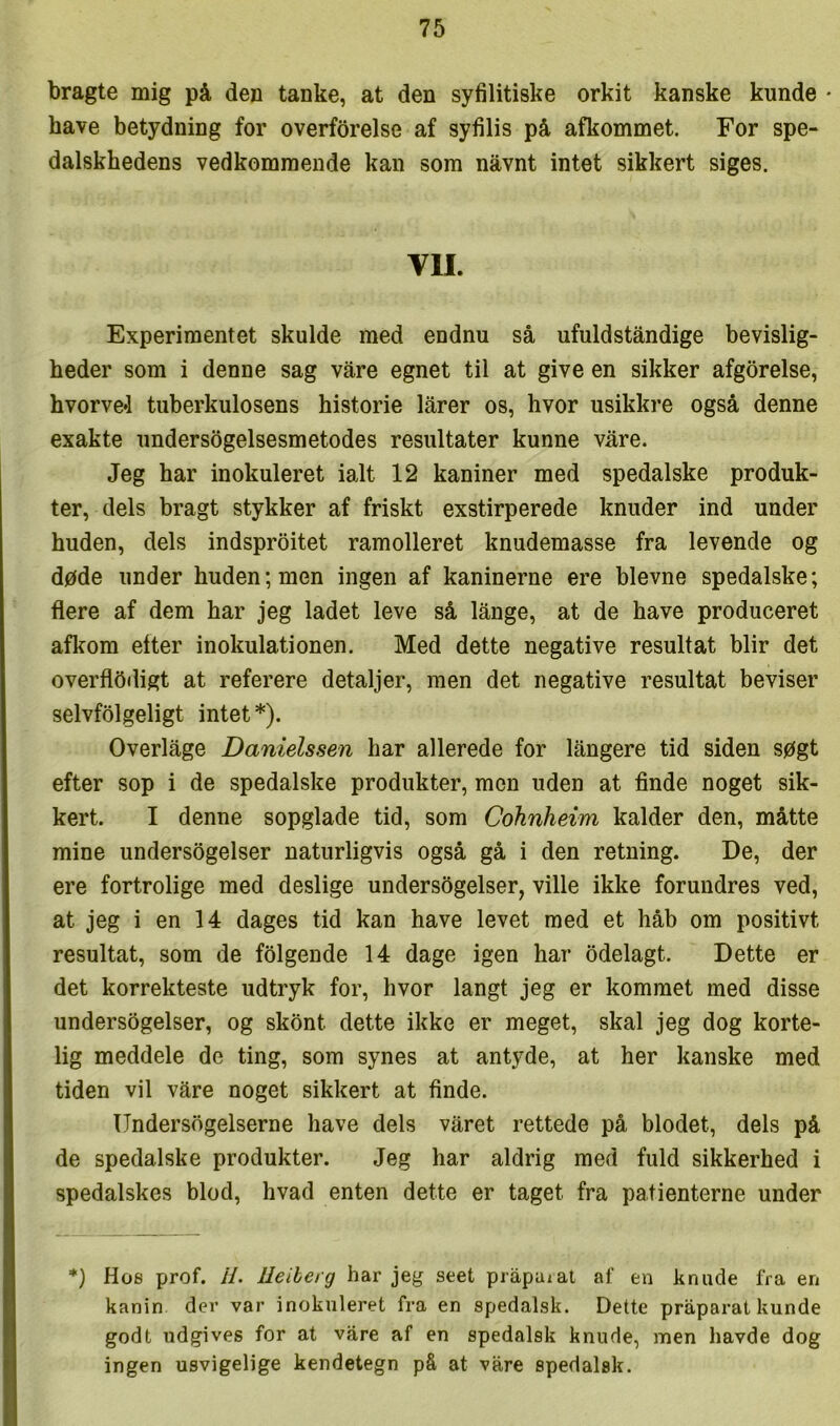 bragte mig på den tanke, at den syfilitiske orkit kanske kunde • have betydning for overforelse af syfilis på afkommet. For spe- dalskhedens vedkommende kan som nåvnt intet sikkert siges. VII. Experimentet skulde med endnu så ufuldståndige bevislig- heder som i denne sag våre egnet til at give en sikker afgørelse, hvorve4 tuberkulosens historie lårer os, hvor usikkre også denne exakte undersøgelsesmetodes resultater kunne våre. Jeg har inokuleret ialt 12 kaniner med spedalske produk- ter, dels bragt stykker af friskt exstirperede knuder ind under huden, dels indsproitet ramolleret knudemasse fra levende og døde under huden; men ingen af kaninerne ere bievne spedalske; flere af dem har jeg ladet leve så långe, at de have produceret aflfom etter inokulationen. Med dette negative resultat biir det overfløiligt at referere detaljer, men det negative resultat beviser selvfølgeligt intet *). Overlåge Danielssen har allerede for långere tid siden søgt efter sop i de spedalske produkter, men uden at finde noget sik- kert. I denne sopglade tid, som Cohnheim kalder den, måtte mine undersøgelser naturligvis også gå i den retning. De, der ere fortrolige med deslige undersøgelser, ville ikke forundres ved, at jeg i en 14 dages tid kan have levet med et håb om positivt resultat, som de følgende 14 dage igen har ødelagt. Dette er det korrekteste udtryk for, hvor langt jeg er kommet med disse undersøgelser, og skønt dette ikke er meget, skal jeg dog korte- lig meddele de ting, som synes at antyde, at her kanske med tiden vil våre noget sikkert at finde. Undersøgelserne have dels våret rettede på blodet, dels på de spedalske produkter. Jeg har aldrig med fuld sikkerhed i spedalskes blod, hvad enten dette er taget fra patienterne under *) Hos prof. H. lleiberg har jeg seet pråpaiat af en knude fra en kanin der var inokuleret fra en spedalsk. Dette pråparat kunde godt udgives for at våre af en spedalsk knude, men havde dog ingen usvigelige kendetegn på at våre spedalsk.