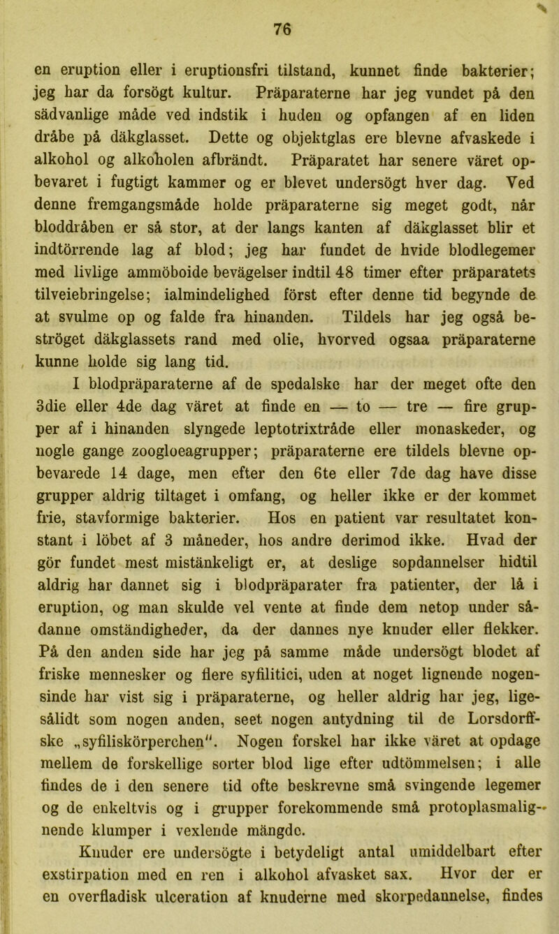 en eruption eller i eruptiousfri tilstand, kunnet finde bakterier; jeg har da forsogt kultur. Pråparaterne har jeg vundet på den sådvanlige måde ved indstik i huden og opfangen af en liden dråbe på dåkglasset. Dette og objektglas ere bievne afvaskede i alkohol og alkoholen afbråndt. Pråparatet har senere våret op- bevaret i fugtigt kammer og er blevet undersogt hver dag. Ved denne fremgangsmåde holde pråparaterne sig meget godt, når bloddiåben er så stor, at der langs kanten af dåkglasset biir et indtorrende lag af blod; jeg har fundet de hvide blodlegemer med livlige ammoboide bevågelser indtil 48 timer efter pråparatet? tilveiebringelse; ialmindelighed forst efter denne tid begynde de at svulme op og falde fra hinanden. Tildels har jeg også be- strøget dåkglassets rand med olie, hvorved ogsaa pråparaterne , kunne holde sig lang tid. I blodpråparaterne af de spedalske har der meget ofte den 3die eller 4de dag våret at finde en — to — tre — fire grup- per af i hinanden slyngede leptotrixtråde eller monaskeder, og nogle gange zoogloeagrupper; pråparaterne ere tildels bievne op- bevarede 14 dage, men efter den 6te eller 7 de dag have disse grupper aldrig tiltaget i omfang, og heller ikke er der kommet frie, stavformige bakterier. Hos en patient var resultatet kon- stant i Idbet af 3 måneder, hos andre derimod ikke. Hvad der gor fundet mest mistånkeligt er, at deslige sopdannelser hidtil aldrig har dannet sig i blodpråparater fra patienter, der lå i eruption, og man skulde vel vente at finde dem netop under så- danne omståndigheder, da der dannes nye knuder eller flekker. På den anden side har jeg på samme måde undersogt blodet af friske mennesker og flere syfilitici, uden at noget lignende nogen- sinde har vist sig i pråparaterne, og heller aldrig har jeg, lige- sålidt som nogen anden, seet nogen antydning til de Lorsdorft- ske „syfiliskorperchen^'. Nogen forskel har ikke våret at opdage mellem de forskellige sorter blod lige efter udtommeisen; i alle findes de i den senere tid ofte beskrevne små svingende legemer og de enkeltvis og i grupper forekommende små protoplasmalig— nende klumper i vexlende mångdc. Knuder ere undersogte i betydeligt antal umiddelbart efter exstirpation med en ren i alkohol afvasket sax. Hvor der er en overfladisk ulceration af knuderne med skorpedannelse, findes