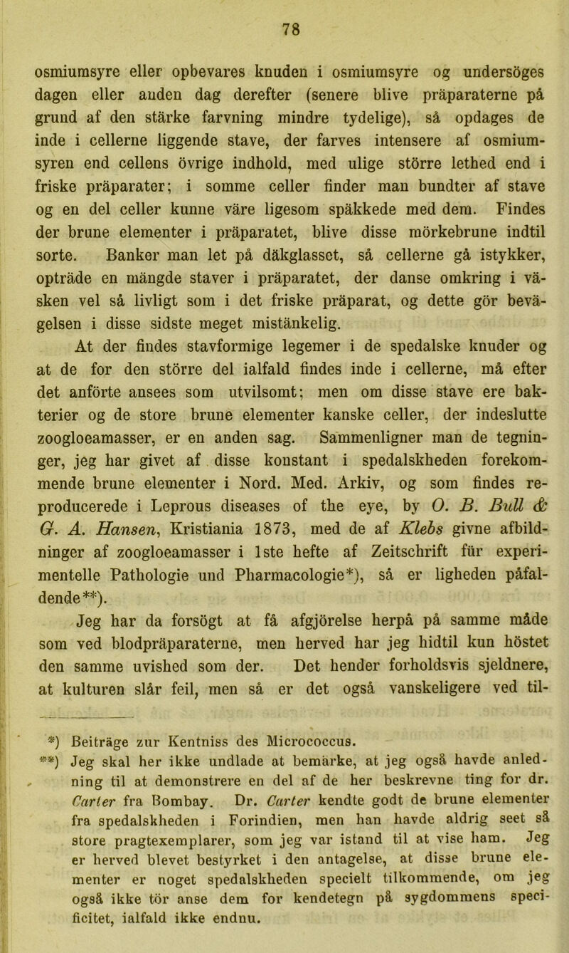 osmiumsyre eller opbevares knuden i osmiumsyre og unders5ges dagen eller anden dag derefter (senere blive pråparaterne på grund af den stårke farvning mindre tydelige), så opdages de inde i cellerne liggende stave, der farves intensere af osmium- syren end cellens bvrige indhold, med ulige storre lethed end i friske pråparater; i somme celler finder man bundter af stave og en del celler kunne våre ligesom spåkkede med dem. Findes der brune elementer i pråparatet, blive disse mørkebrune indtil sorte. Banker man let på dåkglasset, så cellerne gå istykker, optråde en mångde staver i pråparatet, der danse omkring i vå- sken vel så livligt som i det friske pråparat, og dette gor bevå- gelsen i disse sidste meget mistånkelig. At der findes stavformige legemer i de spedalske knuder og at de for den storre del ialfald findes inde i cellerne, må efter det anforte ansees som utvilsomt; men om disse stave ere bak- terier og de store brune elementer kanske celler, der indeslutte zoogloeamasser, er en anden sag. Sammenligner man de tegnin- ger, jeg har givet af disse konstant i spedalskheden forekom- mende brune elementer i Nord. Med. Arkiv, og som findes re- producerede i Leprous diseases of the eye, by O. B. BuU & G. A. Hansen, Kristiania 1873, med de af Klebs givne afbild- ninger af zoogloeamasser i 1ste hefte af Zeitschrift ftir experi- mentelle Pathologie und Pharmacologie*), så er ligheden påfal- dende**). Jeg har da forsogt at få afgjorelse herpå på samme måde som ved blodpråparaterne, men herved har jeg hidtil kun hfistet den samme uvished som der. Det hender forholdsvis sjeldnere, at kulturen slår feil, men så er det også vanskeligere ved til- *) Beitråge zur Kentniss des Micrococcus. **) Jeg skal her ikke undlade at bemårke, at jeg også havde anled- ning til at demonstrere en del af de her beskrevne ting for dr. Carter fra Bombay. Dr. Carter kendte godt de brune elementer fra spedalskheden i Forindien, men han havde aldrig seet så store pragtexemplarer, som jeg var istand til at vise ham. Jeg er herved blevet bestyrket i den antagelse, at disse brune ele- menter er noget spedalskheden specielt tilkommende, om jeg også ikke tor anse dem for kendetegn på sygdommens speci- ficitet, ialfald ikke endnu.
