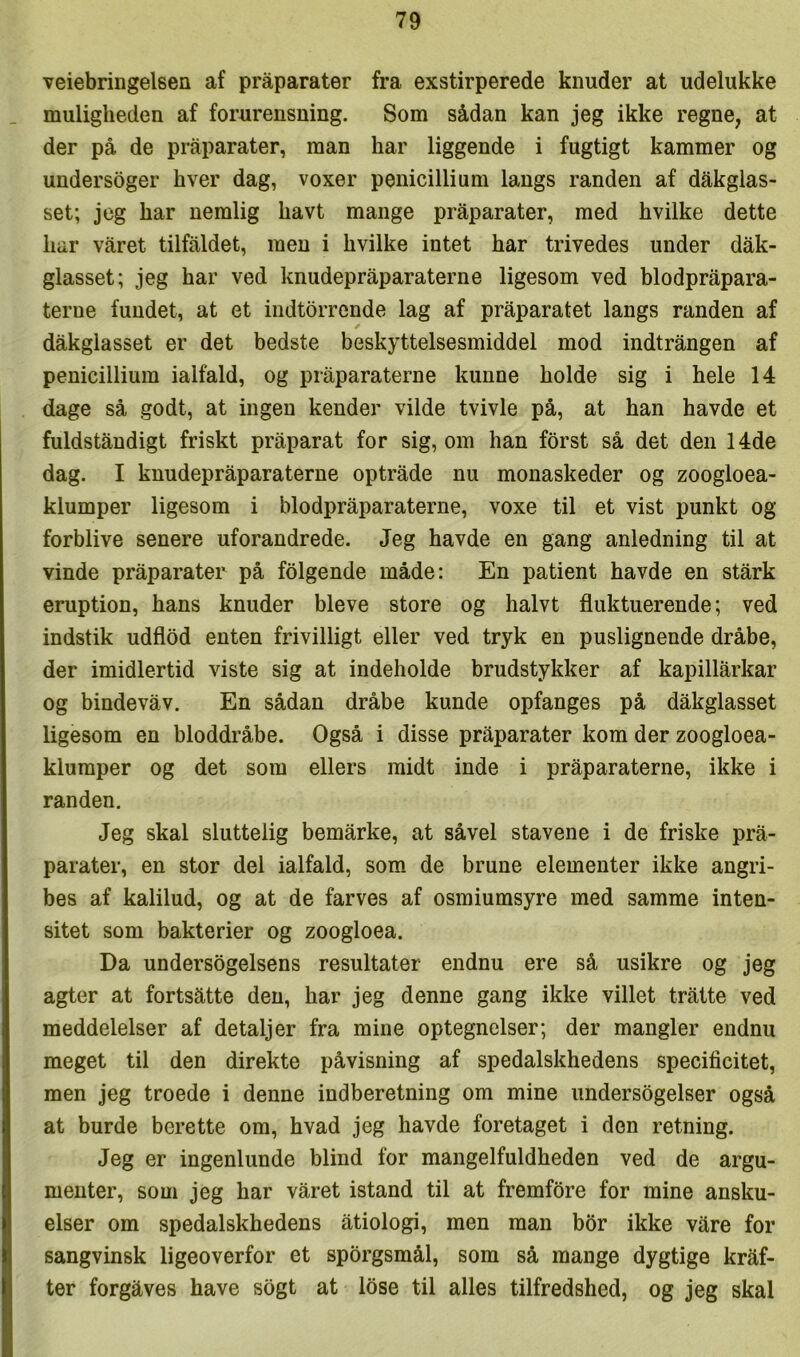 veiebringelsen af pråparater fra exstirperede knuder at udelukke muligheden af forurensning. Som sådan kan jeg ikke regne, at der på de pråparater, man har liggende i fugtigt kammer og undersoger hver dag, voxer penicillium langs randen af dåkglas- set; jeg har nemlig havt mange pråparater, med hvilke dette har våret tilfåldet, men i hvilke intet har trivedes under dåk- glasset; jeg har ved knudepråparaterne ligesom ved blodpråpara- terue fundet, at et indtorrende lag af pråparatet langs randen af dåkglasset er det bedste beskyttelsesmiddel mod indtrången af penicillium ialfald, og pråparaterne kunne holde sig i hele 14 dage så godt, at ingen kender vilde tvivle på, at han havde et fuldståndigt friskt pråparat for sig, om han forst så det den 14de dag. I knudepråparaterne optråde nu monaskeder og zoogloea- klumper ligesom i blodpråparaterne, voxe til et vist punkt og forblive senere uforandrede. Jeg havde en gang anledning til at vinde pråparater på folgende måde: En patient havde en stårk eruption, hans knuder bleve store og halvt fluktuerende; ved indstik udflod enten frivilligt eller ved tryk en puslignende dråbe, der imidlertid viste sig at indeholde brudstykker af kapillårkar og bindevåv. En sådan dråbe kunde opfanges på dåkglasset ligesom en bloddråbe. Også i disse pråparater kom der zoogloea- klumper og det som ellers midt inde i pråparaterne, ikke i randen. Jeg skal sluttelig bemårke, at såvel stavene i de friske prå- parater, en stor del ialfald, som de brune elementer ikke angri- bes af kalilud, og at de farves af osmiumsyre med samme inten- sitet som bakterier og zoogloea. Da undersøgelsens resultater endnu ere så usikre og jeg agter at fortsåtte den, har jeg denne gang ikke villet tråtte ved meddelelser af detaljer fra mine optegnelser; der mangler endnu meget til den direkte påvisning af spedalskhedens specificitet, men jeg troede i denne indberetning om mine imdersogelser også at burde berette om, hvad jeg havde foretaget i den retning. Jeg er ingenlunde blind for mangelfuldheden ved de argu- menter, som jeg har våret istand til at fremføre for mine ansku- elser om spedalskhedens åtiologi, men man bor ikke våre for sangvinsk ligeoverfor et spørgsmål, som så mange dygtige kråf- ter forgåves have sogt at lose til alles tilfredshed, og jeg skal