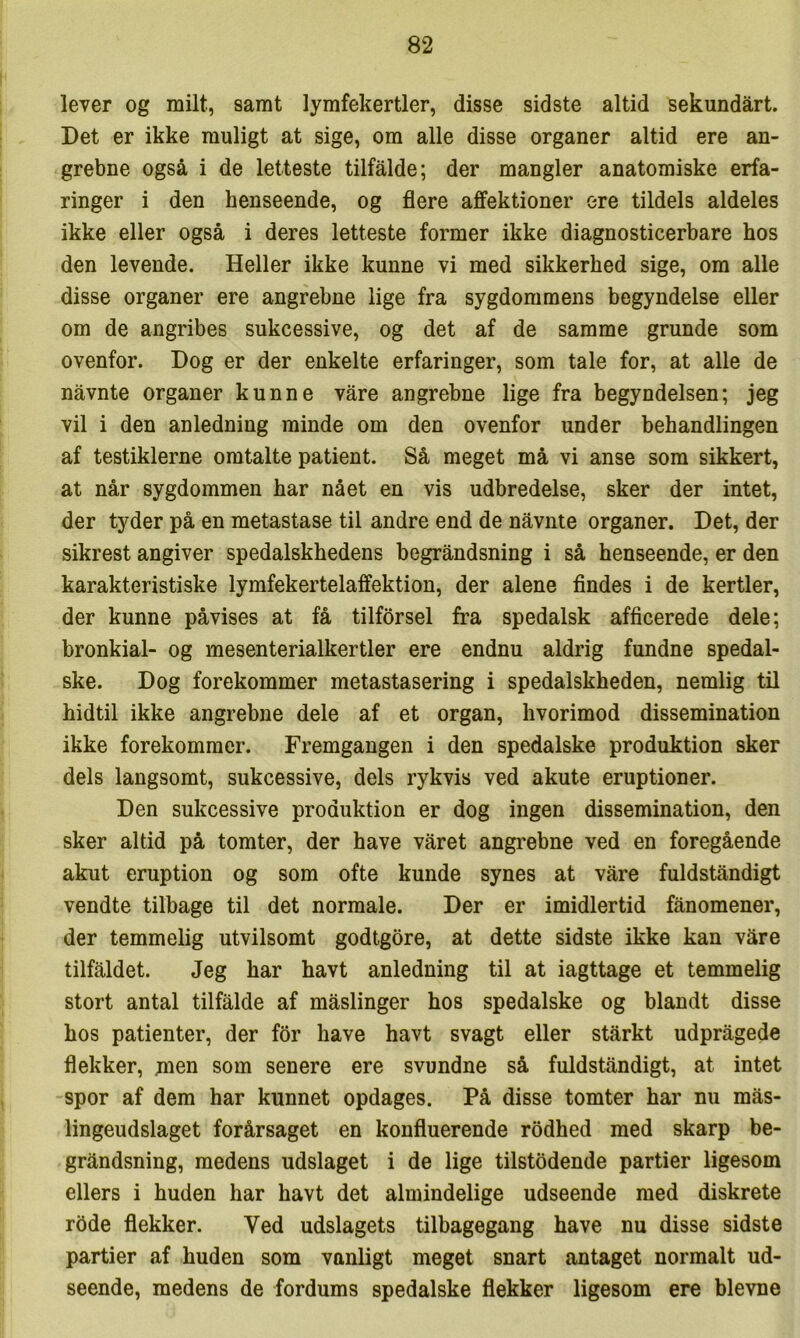 lever og milt, samt lymfekertler, disse sidste altid sekundart. Det er ikke muligt at sige, om alle disse organer altid ere an- grebne også i de letteste tilfalde; der mangler anatomiske erfa- ringer i den henseende, og flere affektioner ere tildels aldeles ikke eller også i deres letteste former ikke diagnosticerbare hos den levende. Heller ikke kunne vi med sikkerhed sige, om alle disse organer ere angrebne lige fra sygdommens begyndelse eller om de angribes sukcessive, og det af de samme grunde som ovenfor. Dog er der enkelte erfaringer, som tale for, at alle de nåvnte organer kunne våre angrebne lige fra begyndelsen; jeg vil i den anledning minde om den ovenfor under behandlingen af testiklerne omtalte patient. Så meget må vi anse som sikkert, at når sygdommen har nået en vis udbredelse, sker der intet, der tyder på en metastase til andre end de nåvnte organer. Det, der sikrest angiver spedalskhedens begråndsning i så henseende, er den karakteristiske lymfekertelaffektion, der alene findes i de kertler, der kunne påvises at få tilfbrsel fra spedalsk afficerede dele; bronkial- og mesenterialkertler ere endnu aldrig fundne spedal- ske. Dog forekommer metastasering i spedalskheden, nemlig til hidtil ikke angrebne dele af et organ, hvorimod dissemination ikke forekommer. Fremgangen i den spedalske produktion sker dels langsomt, sukcessive, dels rykvis ved akute eruptioner. Den sukcessive produktion er dog ingen dissemination, den sker altid på tomter, der have våret angrebne ved en foregående akut eruption og som ofte kunde synes at våre fuldståndigt vendte tilbage til det normale. Der er imidlertid fånomener, der temmelig utvilsomt godtgore, at dette sidste ikke kan våre tilfåldet. Jeg har havt anledning til at iagttage et temmelig stort antal tilfålde af måslinger hos spedalske og blandt disse hos patienter, der for have havt svagt eller stårkt udprågede flekker, jnen som senere ere svundne så fuldståndigt, at intet spor af dem har kunnet opdages. På disse tomter har nu mås- lingeudslaget forårsaget en konfluerende rodhed med skarp be- gråndsning, medens udslaget i de lige tilstedende partier ligesom ellers i huden har havt det almindelige udseende med diskrete rode flekker. Ved udslagets tilbagegang have nu disse sidste partier af huden som vanligt meget snart antaget normalt ud- seende, medens de fordums spedalske flekker ligesom ere bievne