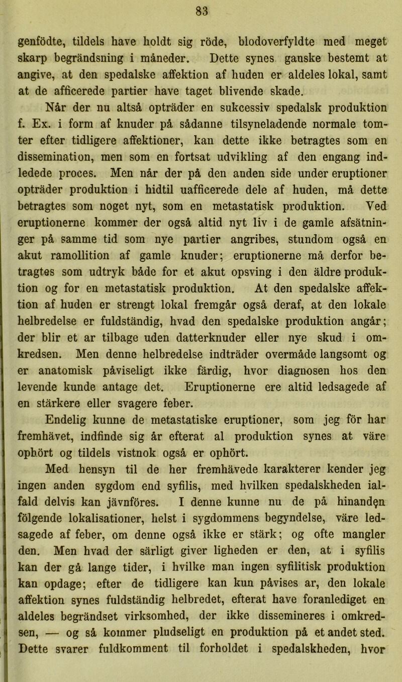 genfødte, tildels have holdt sig rode, blodoverfyldte med meget skarp begråndsning i måneder. Dette synes ganske bestemt at angive, at den spedalske affektion af huden er aldeles lokal, samt at de afficerede partier have taget blivende skade. Når der nu altså optråder en sukcessiv spedalsk produktion f. Ex. i form af knuder på sådanne tilsyneladende normale tom- ter efter tidligere affektioner, kan dette ikke betragtes som en dissemination, men som en fortsat udvikling af den engang ind- ledede proces. Men når der på den anden side under eruptioner optråder produktion i hidtil uafficerede dele af huden, må dette betragtes som noget nyt, som en metastatisk produktion. Ved eruptionerne kommer der også altid nyt liv i de gamle afsåtnin- ger på samme tid som nye partier angribes, stundom også en akut ramollition af gamle knuder; eruptionerne må derfor be- tragtes som udtryk både for et akut opsving i den åldre produk- tion og for en metastatisk produktion. At den spedalske affek- tion af huden er strengt lokal fremgår også deraf, at den lokale helbredelse er fuldståndig, hvad den spedalske produktion angår; der biir et ar tilbage uden datterknuder eller nye skud i om- kredsen. Men denne helbredelse indtråder overmåde langsomt og er anatomisk påviseligt ikke fårdig, hvor diagnosen hos den levende kunde antage det. Eruptionerne ere altid ledsagede af en stårkere eller svagere feber. Endelig kunne de metastatiske eruptioner, som jeg for har fremhåvet, indfinde sig år efterat al produktion synes at våre ophort og tildels vistnok også er ophort. Med hensyn til de her fremhåvede karakterer kender jeg ingen anden sygdom end syfilis, med hvilken spedalskheden ial- fald delvis kan jåvnfores. I denne kunne nu de på hinanden folgende lokalisationer, helst i sygdommens begyndelse, våre led- sagede af feber, om denne også ikke er stårk; og ofte mangler den. Men hvad der sårligt giver ligheden er den, at i syfilis kan der gå lange tider, i hvilke man ingen syfilitisk produktion kan opdage; efter de tidligere kan kun påvises ar, den lokale I affektion synes fuldståndig helbredet, efterat have foranlediget en I aldeles begråndset virksomhed, der ikke dissemineres i omkred- •1 sen, — og så kommer pludseligt en produktion på et andet sted. I Dette svarer fuldkomment til forholdet i spedalskheden, hvor j