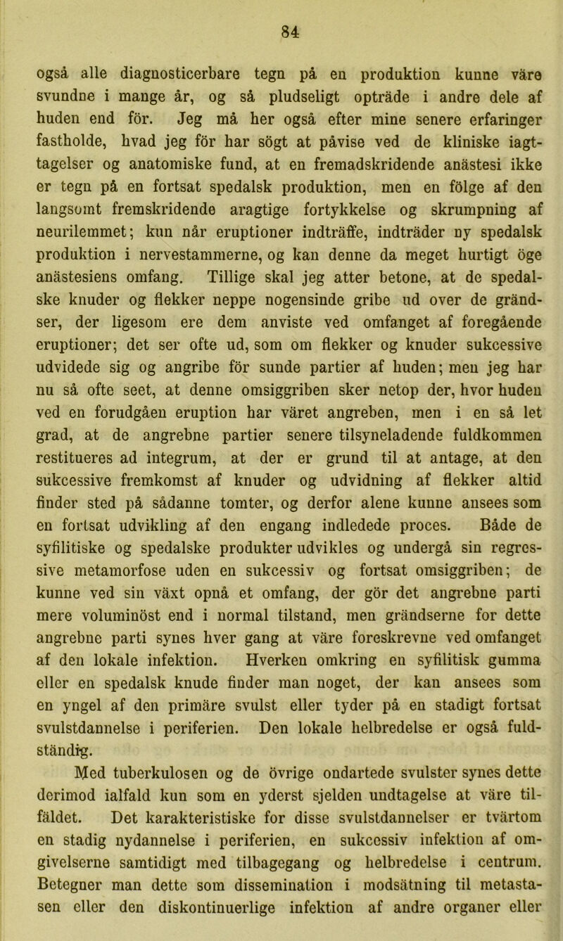 også alle diagnosticerbare tegn på en produktion kunne varø svundne i mange år, og så pludseligt optråde i andre dele af huden end for. Jeg må her også efter mine senere erfaringer fastholde, hvad jeg for har sogt at påvise ved de kliniske iagt- tagelser og anatomiske fund, at en fremadskridende anåstesi ikke er tegn på en fortsat spedalsk produktion, men en fSlge af den langsomt fremskridende aragtige fortykkelse og skrumpning af neurilemmet; kun når eruptioner indtråffe, indtråder ny spedalsk produktion i nervestammerne, og kan denne da meget hurtigt bge anåstesiens omfang. Tillige skal jeg atter betone, at de spedal- ske knuder og flekker neppe nogensinde gribe ud over de grånd- ser, der ligesom ere dem anviste ved omfanget af foregående eruptioner; det ser ofte ud, som om flekker og knuder sukcessive udvidede sig og angribe for sunde partier af huden; men jeg har nu så ofte seet, at denne omsiggriben sker netop der, hvor huden ved en forudgåen eruption har våret angreben, men i en så let grad, at de angrebne partier senere tilsyneladende fuldkommen restitueres ad integrum, at der er grund til at antage, at den sukcessive fremkomst af knuder og udvidning af flekker altid finder sted på sådanne tomter, og derfor alene kunne ansees som en fortsat udvikling af den engang indledede proces. Både de syfilitiske og spedalske produkter udvikles og undergå sin regres- sive metamorfose uden en sukcessiv og fortsat omsiggriben; de kunne ved sin våxt opnå et omfang, der gor det angrebne parti mere voluminost end i normal tilstand, men gråndserne for dette angrebne parti synes hver gang at våre foreskrevne ved omfanget af den lokale infektion. Hverken omkring en syfilitisk gumma eller en spedalsk knude finder man noget, der kan ansees som en yngel af den primåre svulst eller tyder på en stadigt fortsat svulstdannelse i periferien. Den lokale helbredelse er også fuld- ståndi*g. Med tuberkulosen og de ovrige ondartede svulster synes dette derimod ialfald kun som en yderst sjelden undtagelse at våre til- fåldet. Det karakteristiske for disse svulstdannelser er tvårtom en stadig nydannelse i periferien, en sukcessiv infektion af om- givelserne samtidigt med tilbagegang og helbredelse i centrum. Betegner man dette som dissemination i modsåtning til metasta- sen eller den diskontinuerlige infektion af andre organer eller