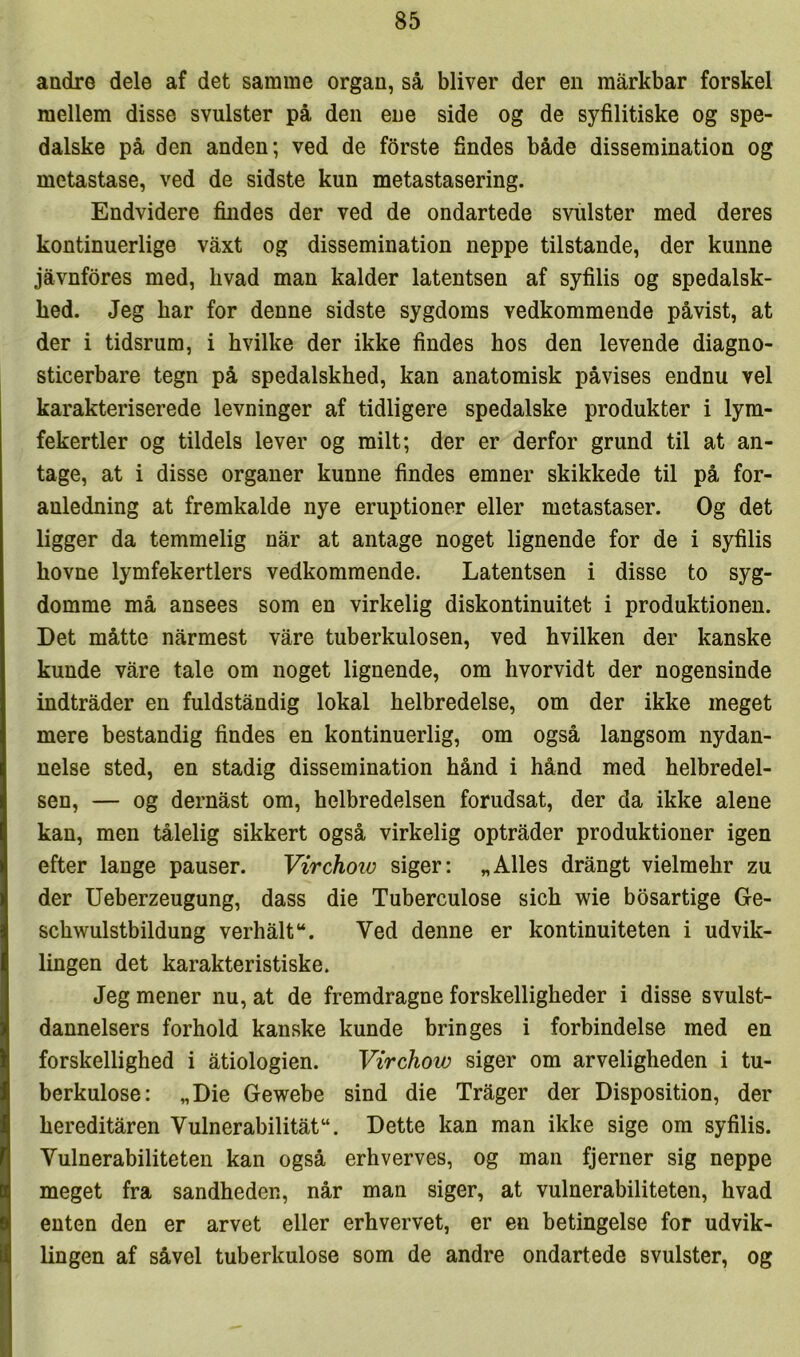 andre dele af det samme organ, så bliver der en mårkbar forskel mellem disse svulster på den ene side og de syfilitiske og spe- dalske på den anden; ved de forste findes både dissemination og metastase, ved de sidste kun metastasering. Endvidere findes der ved de ondartede svulster med deres kontinuerlige våxt og dissemination neppe tilstande, der kunne jåvnfdres med, hvad man kalder latentsen af syfilis og spedalsk- hed. Jeg har for denne sidste sygdoms vedkommende påvist, at der i tidsrum, i hvilke der ikke findes hos den levende diagno- sticerbare tegn på spedalskhed, kan anatomisk påvises endnu vel karakteriserede levninger af tidligere spedalske produkter i lym- fekertler og tildels lever og milt; der er derfor grund til at an- tage, at i disse organer kunne findes emner skikkede til på for- anledning at fremkalde nye eruptioner eller metastaser. Og det ligger da temmelig når at antage noget lignende for de i syfilis hovne lymfekertlers vedkommende. Latentsen i disse to syg- domme må ansees som en virkelig diskontinuitet i produktionen. Det måtte nårmest våre tuberkulosen, ved hvilken der kanske kunde våre tale om noget lignende, om hvorvidt der nogensinde indtråder en fuldståndig lokal helbredelse, om der ikke meget mere bestandig findes en kontinuerlig, om også langsom nydan- nelse sted, en stadig dissemination hånd i hånd med helbredel- sen, — og dernåst om, helbredelsen forudsat, der da ikke alene kan, men tålelig sikkert også virkelig optråder produktioner igen efter lange pauser. Virchoio siger: „Alles drångt vielmehr zu der Ueberzeugung, dass die Tuberculose sich wie bosartige Ge- schwulstbildung verhålt“. Ved denne er kontinuiteten i udvik- lingen det karakteristiske. Jeg mener nu, at de fremdragne forskelligheder i disse svulst- dannelsers forhold kanske kunde bringes i forbindelse med en forskellighed i åtiologien. Virchow siger om arveligheden i tu- berkulose: „Die Gewebe sind die Tråger der Disposition, der hereditåren Vulnerabilitåt“. Dette kan man ikke sige om syfilis. Vulnerabiliteten kan også erhverves, og man fjerner sig neppe meget fra sandheden, når man siger, at vulnerabiliteten, hvad enten den er arvet eller erhvervet, er en betingelse for udvik- lingen af såvel tuberkulose som de andre ondartede svulster, og